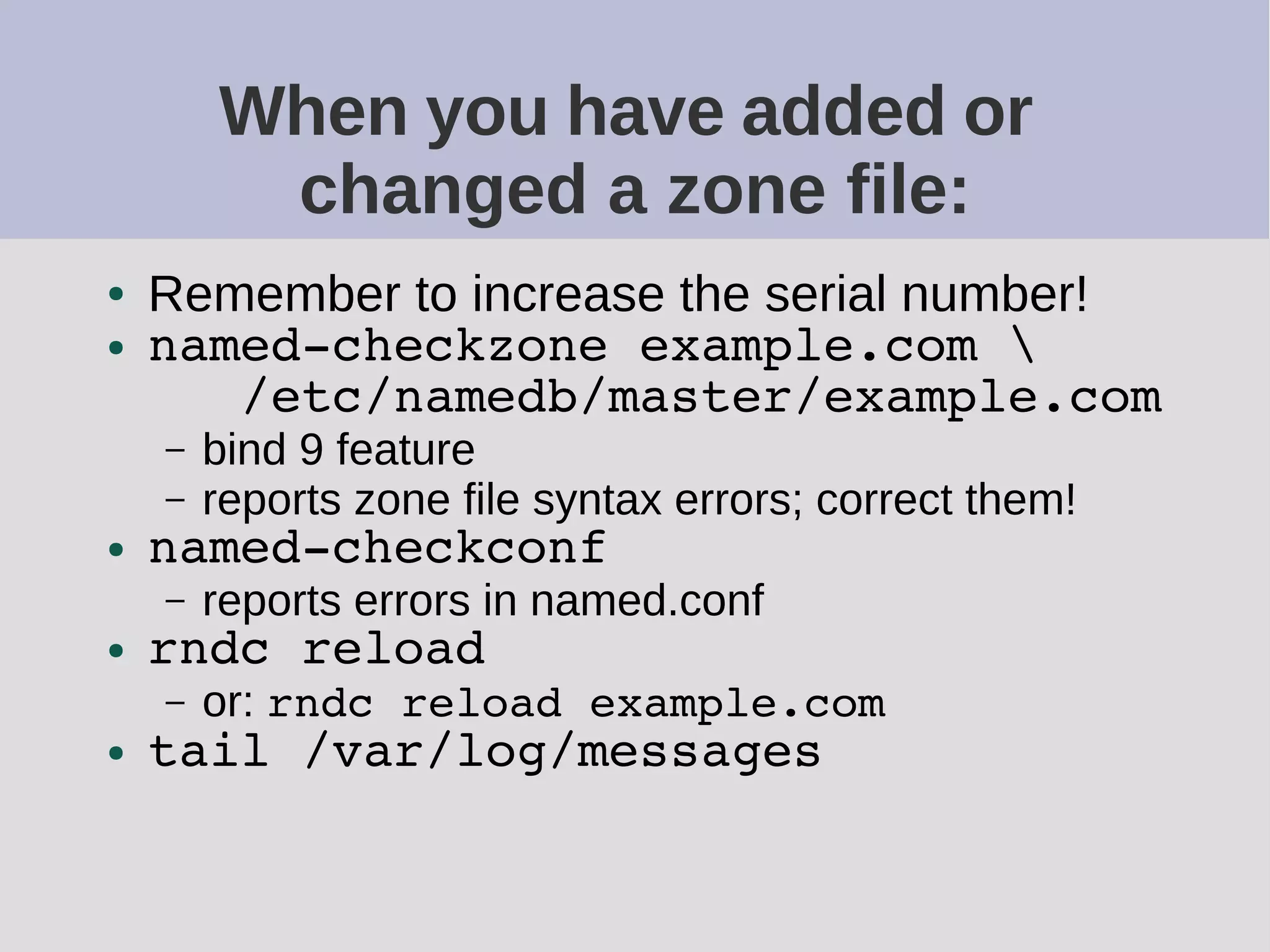When you have added or
changed a zone file:
● Remember to increase the serial number!
● named-checkzone example.com 
/etc/namedb/master/example.com
– bind 9 feature
– reports zone file syntax errors; correct them!
● named-checkconf
– reports errors in named.conf
● rndc reload
– or: rndc reload example.com
● tail /var/log/messages
 
