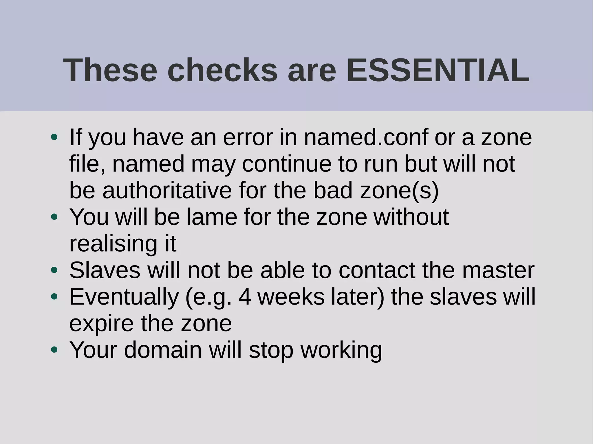 These checks are ESSENTIAL
● If you have an error in named.conf or a zone
file, named may continue to run but will not
be authoritative for the bad zone(s)
● You will be lame for the zone without
realising it
● Slaves will not be able to contact the master
● Eventually (e.g. 4 weeks later) the slaves will
expire the zone
● Your domain will stop working
 