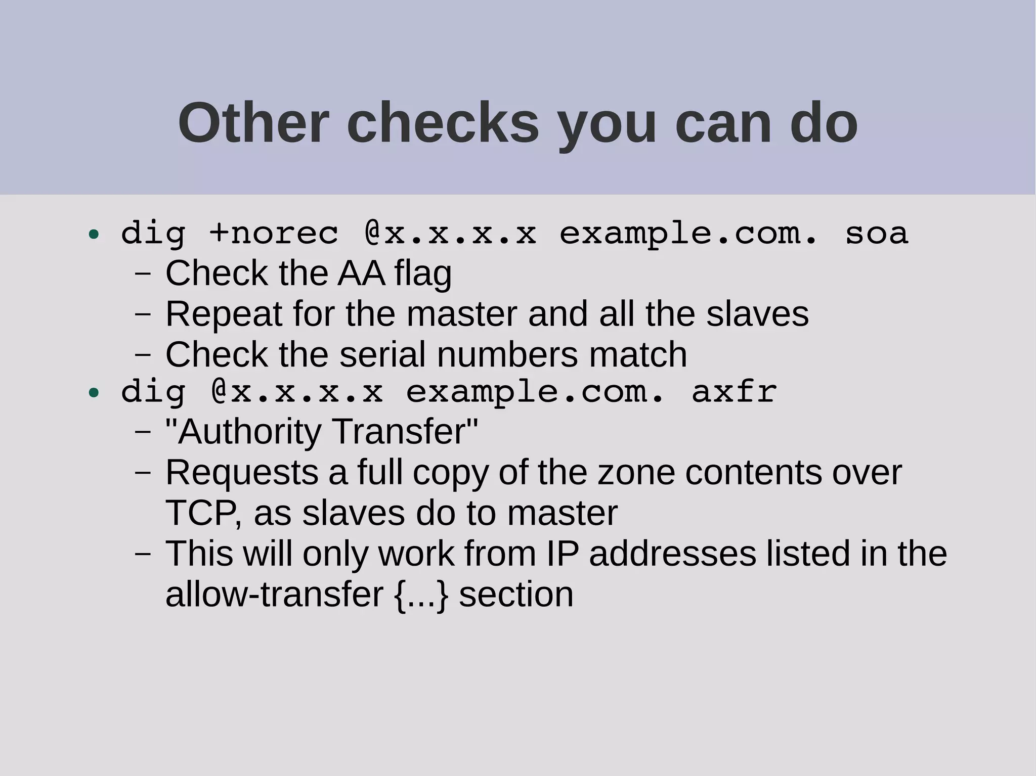 Other checks you can do
● dig +norec @x.x.x.x example.com. soa
– Check the AA flag
– Repeat for the master and all the slaves
– Check the serial numbers match
● dig @x.x.x.x example.com. axfr
– "Authority Transfer"
– Requests a full copy of the zone contents over
TCP, as slaves do to master
– This will only work from IP addresses listed in the
allow-transfer {...} section
 