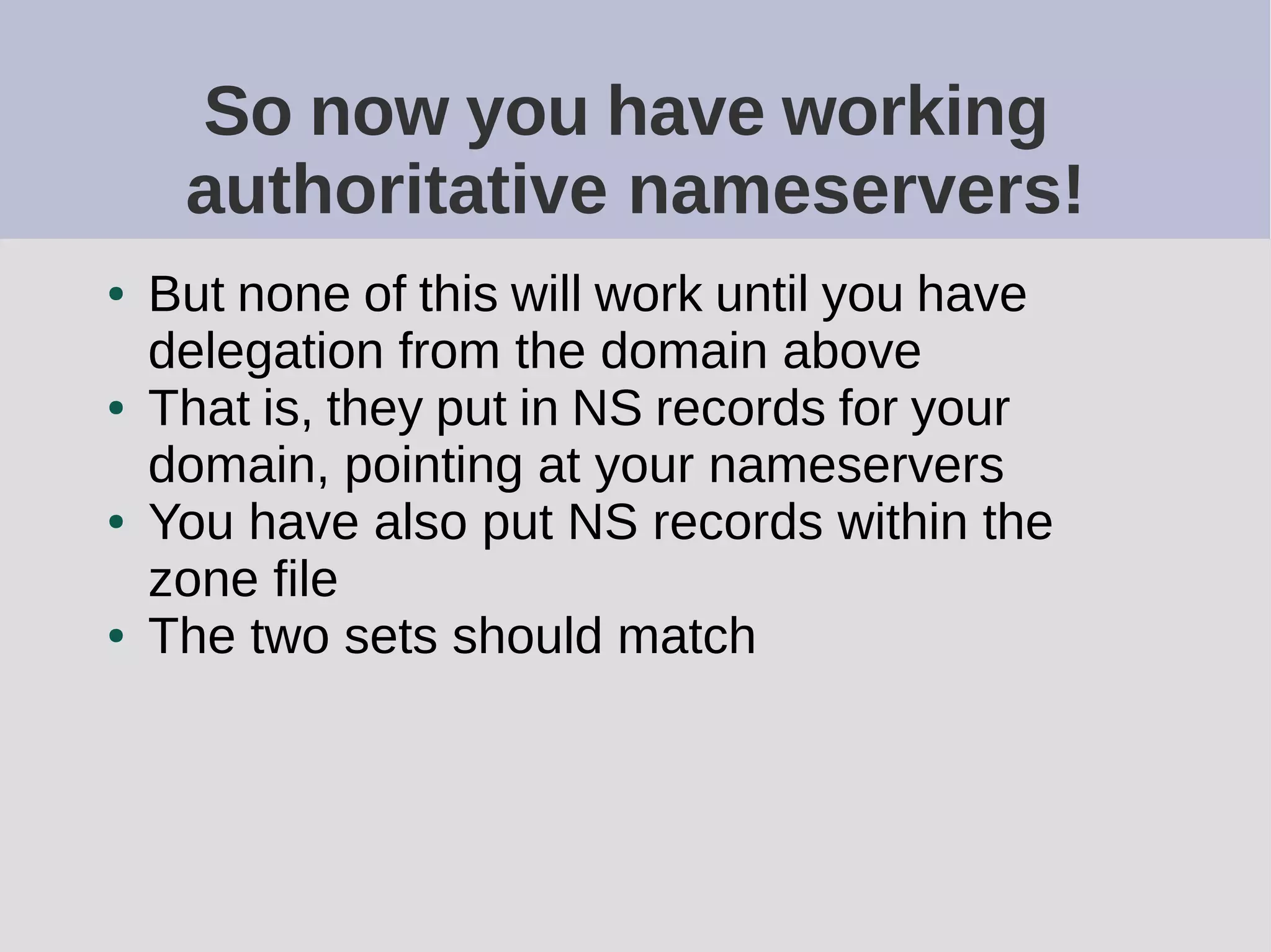 So now you have working
authoritative nameservers!
● But none of this will work until you have
delegation from the domain above
● That is, they put in NS records for your
domain, pointing at your nameservers
● You have also put NS records within the
zone file
● The two sets should match
 