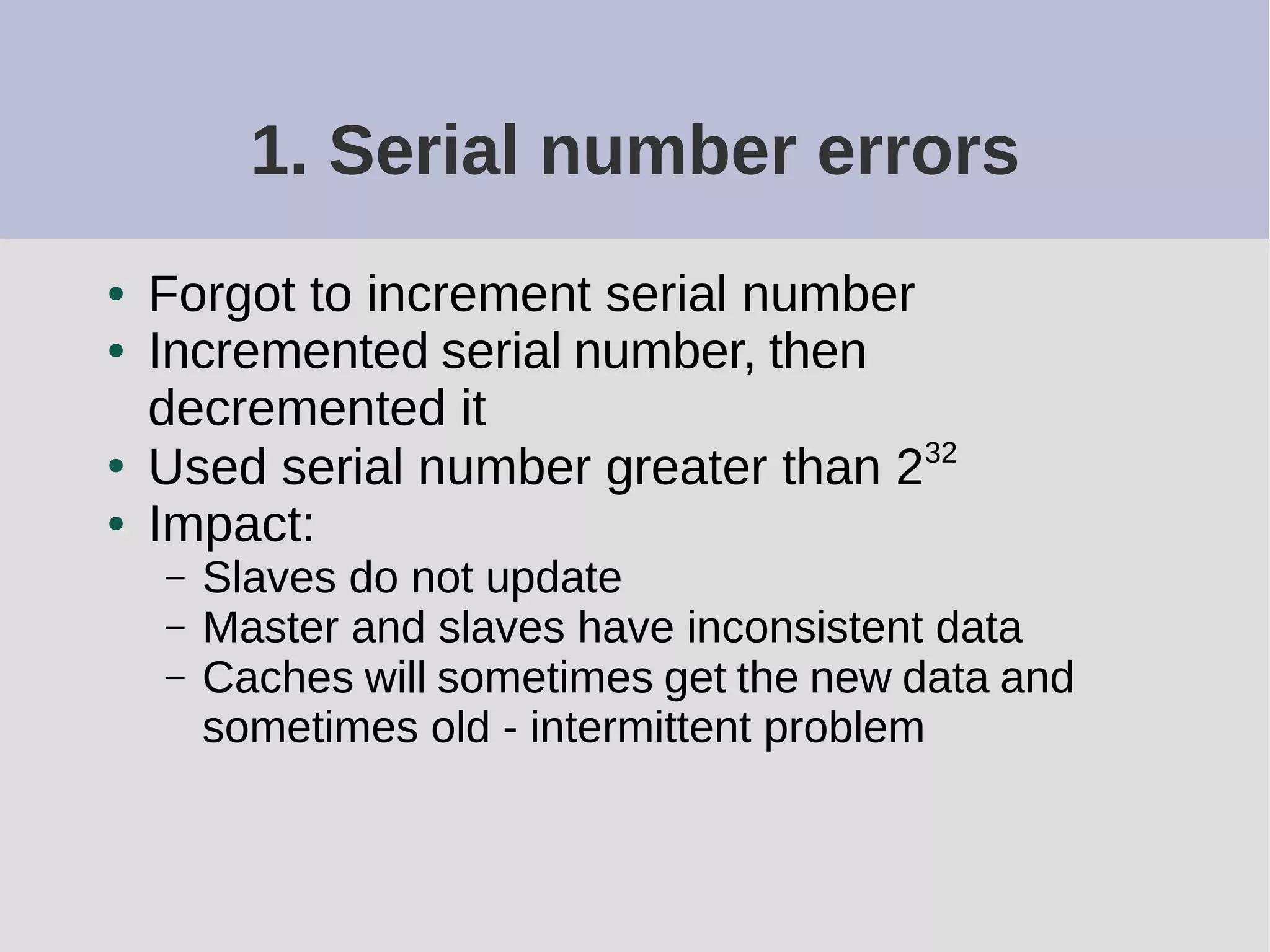 1. Serial number errors
● Forgot to increment serial number
● Incremented serial number, then
decremented it
●
Used serial number greater than 232
● Impact:
– Slaves do not update
– Master and slaves have inconsistent data
– Caches will sometimes get the new data and
sometimes old - intermittent problem
 