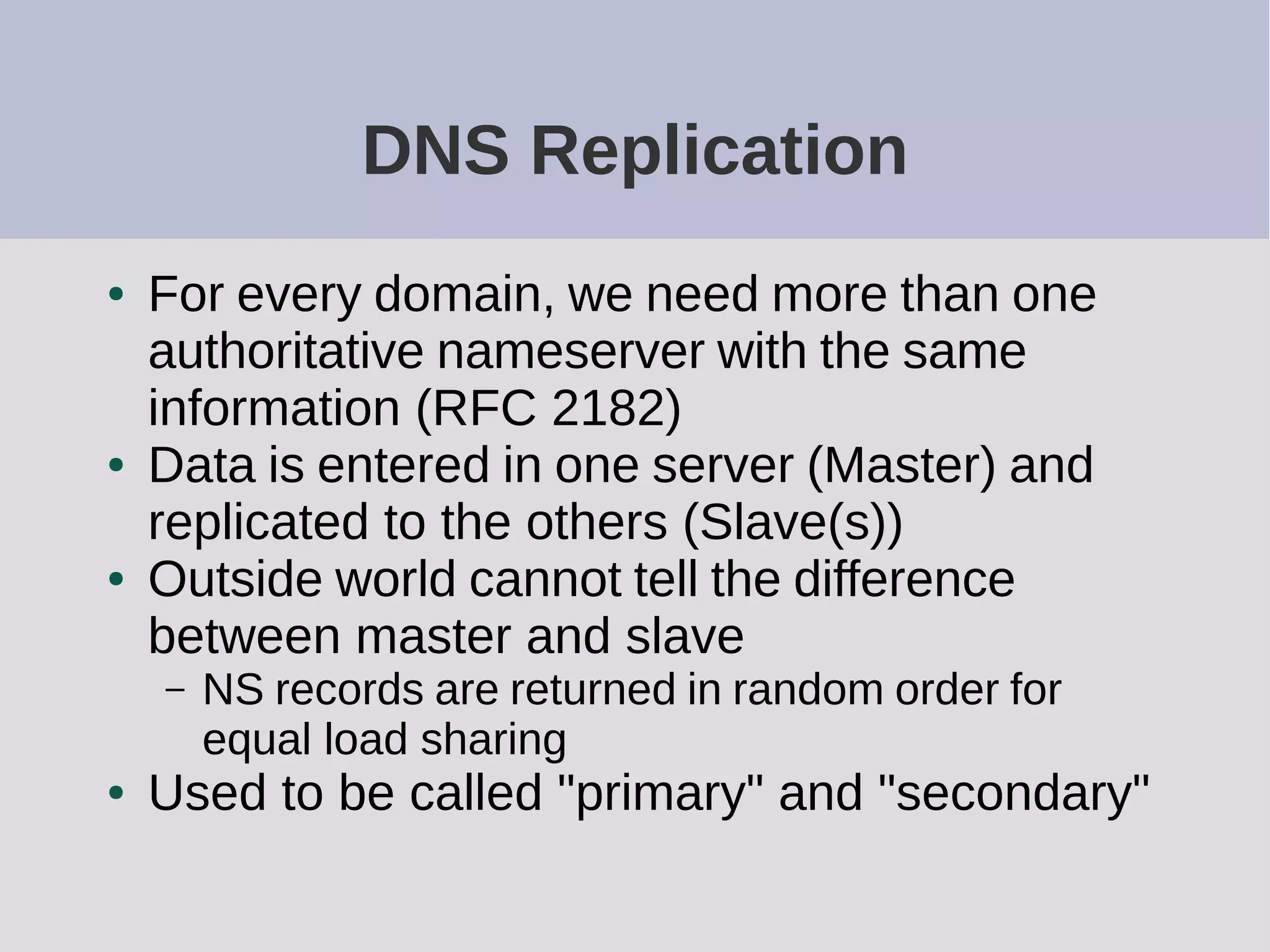 DNS Replication
● For every domain, we need more than one
authoritative nameserver with the same
information (RFC 2182)
● Data is entered in one server (Master) and
replicated to the others (Slave(s))
● Outside world cannot tell the difference
between master and slave
– NS records are returned in random order for
equal load sharing
● Used to be called "primary" and "secondary"
 