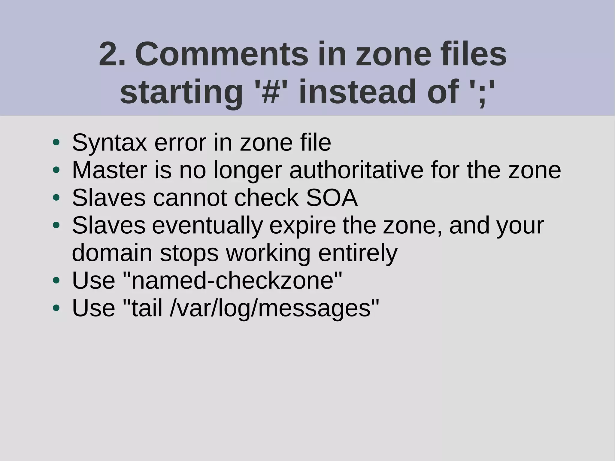2. Comments in zone files
starting '#' instead of ';'
● Syntax error in zone file
● Master is no longer authoritative for the zone
● Slaves cannot check SOA
● Slaves eventually expire the zone, and your
domain stops working entirely
● Use "named-checkzone"
● Use "tail /var/log/messages"
 