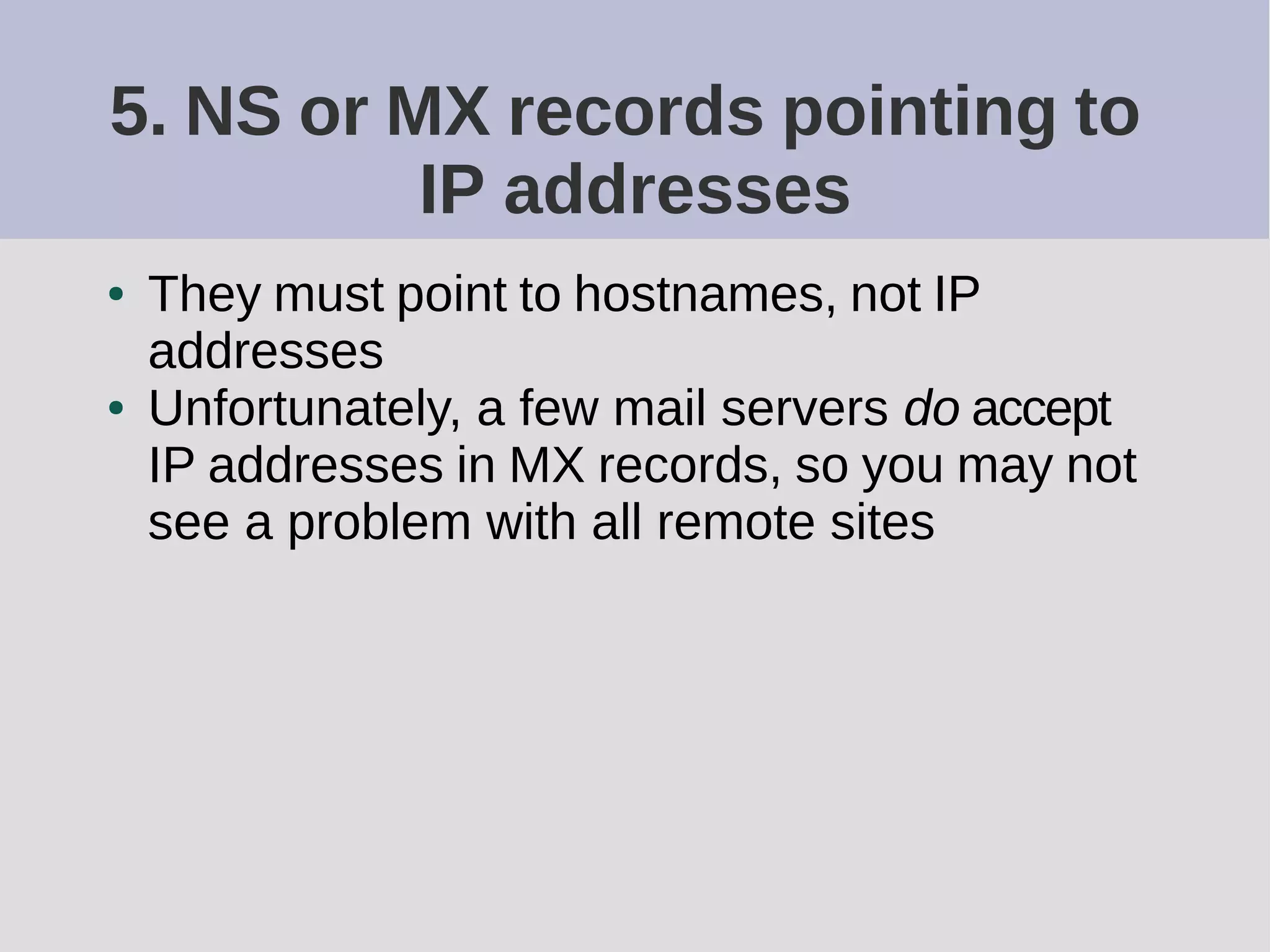 5. NS or MX records pointing to
IP addresses
● They must point to hostnames, not IP
addresses
● Unfortunately, a few mail servers do accept
IP addresses in MX records, so you may not
see a problem with all remote sites
 