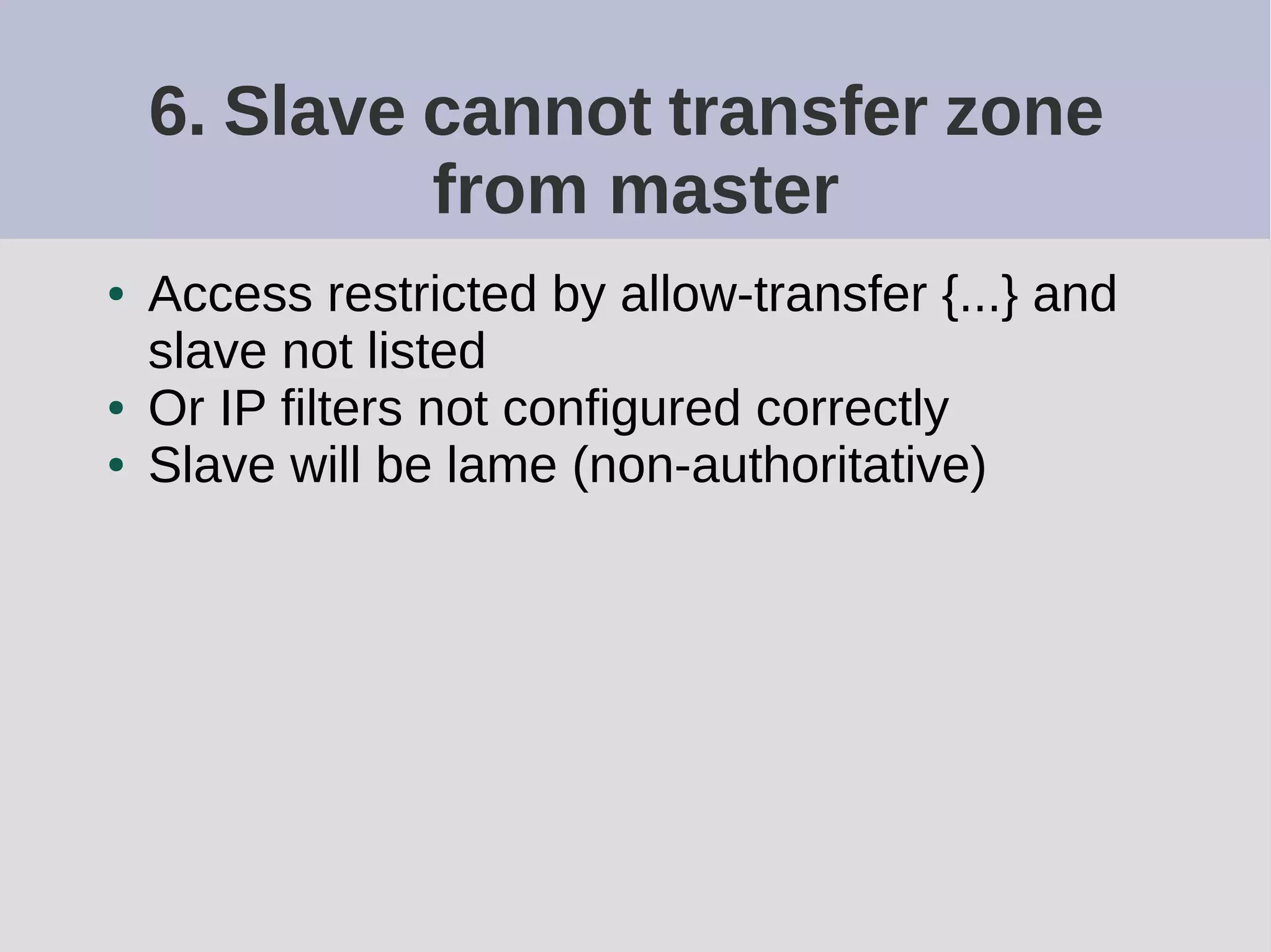 6. Slave cannot transfer zone
from master
● Access restricted by allow-transfer {...} and
slave not listed
● Or IP filters not configured correctly
● Slave will be lame (non-authoritative)
 