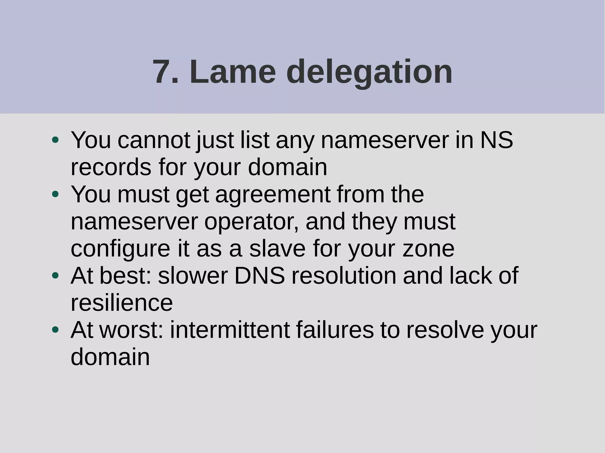 7. Lame delegation
● You cannot just list any nameserver in NS
records for your domain
● You must get agreement from the
nameserver operator, and they must
configure it as a slave for your zone
● At best: slower DNS resolution and lack of
resilience
● At worst: intermittent failures to resolve your
domain
 