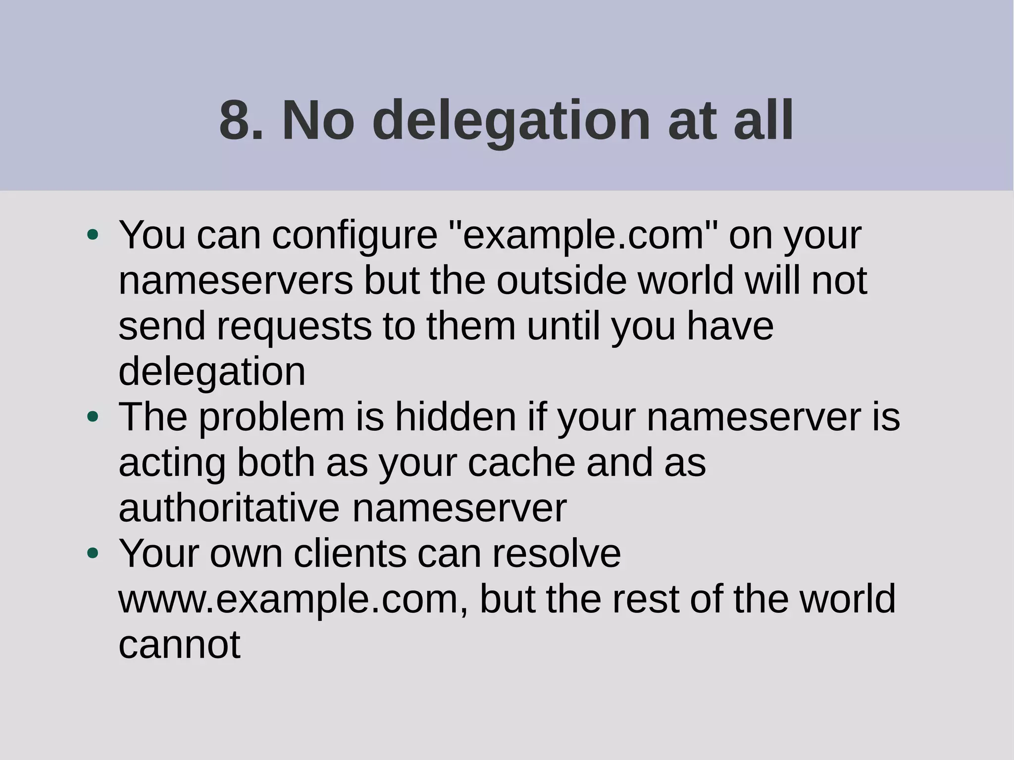 8. No delegation at all
● You can configure "example.com" on your
nameservers but the outside world will not
send requests to them until you have
delegation
● The problem is hidden if your nameserver is
acting both as your cache and as
authoritative nameserver
● Your own clients can resolve
www.example.com, but the rest of the world
cannot
 