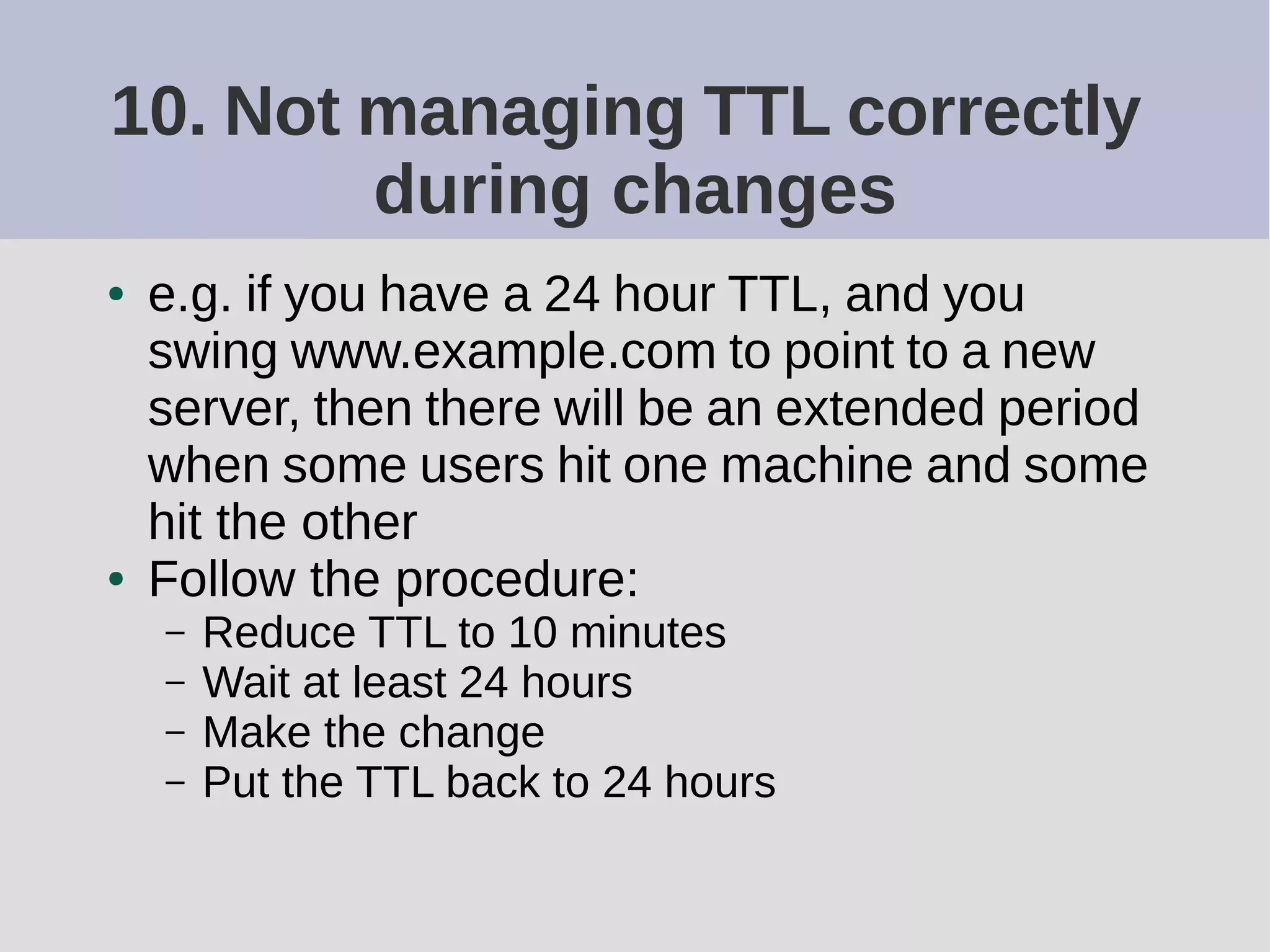 10. Not managing TTL correctly
during changes
● e.g. if you have a 24 hour TTL, and you
swing www.example.com to point to a new
server, then there will be an extended period
when some users hit one machine and some
hit the other
● Follow the procedure:
– Reduce TTL to 10 minutes
– Wait at least 24 hours
– Make the change
– Put the TTL back to 24 hours
 