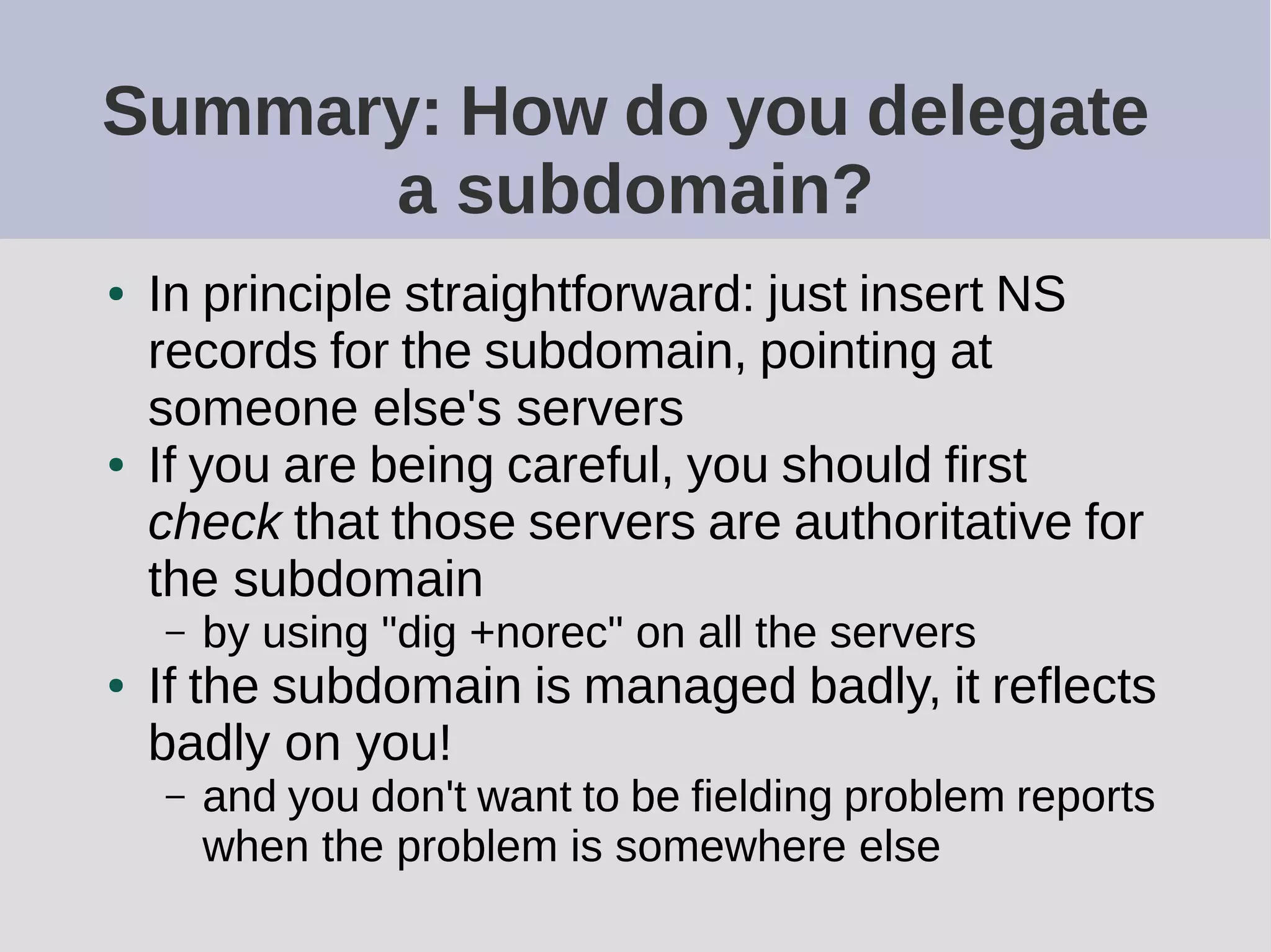 Summary: How do you delegate
a subdomain?
● In principle straightforward: just insert NS
records for the subdomain, pointing at
someone else's servers
● If you are being careful, you should first
check that those servers are authoritative for
the subdomain
– by using "dig +norec" on all the servers
● If the subdomain is managed badly, it reflects
badly on you!
– and you don't want to be fielding problem reports
when the problem is somewhere else
 