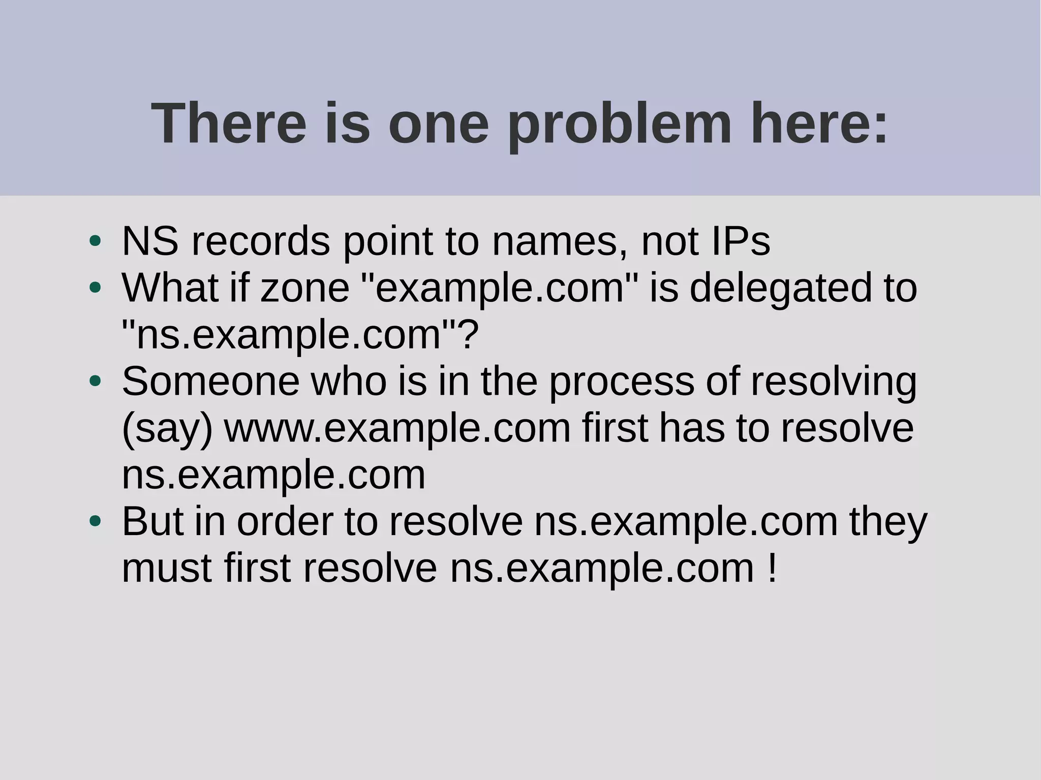 There is one problem here:
● NS records point to names, not IPs
● What if zone "example.com" is delegated to
"ns.example.com"?
● Someone who is in the process of resolving
(say) www.example.com first has to resolve
ns.example.com
● But in order to resolve ns.example.com they
must first resolve ns.example.com !
 
