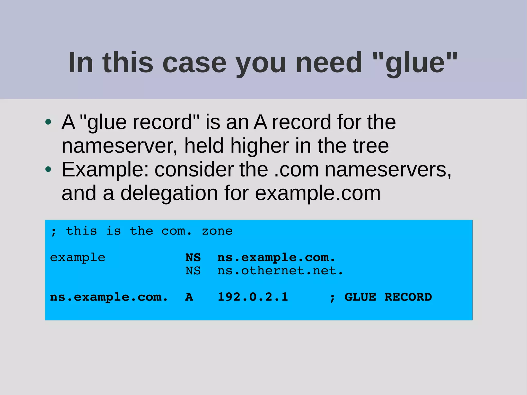In this case you need "glue"
● A "glue record" is an A record for the
nameserver, held higher in the tree
● Example: consider the .com nameservers,
and a delegation for example.com
; this is the com. zone
example NS ns.example.com.
NS ns.othernet.net.
ns.example.com. A 192.0.2.1 ; GLUE RECORD
 