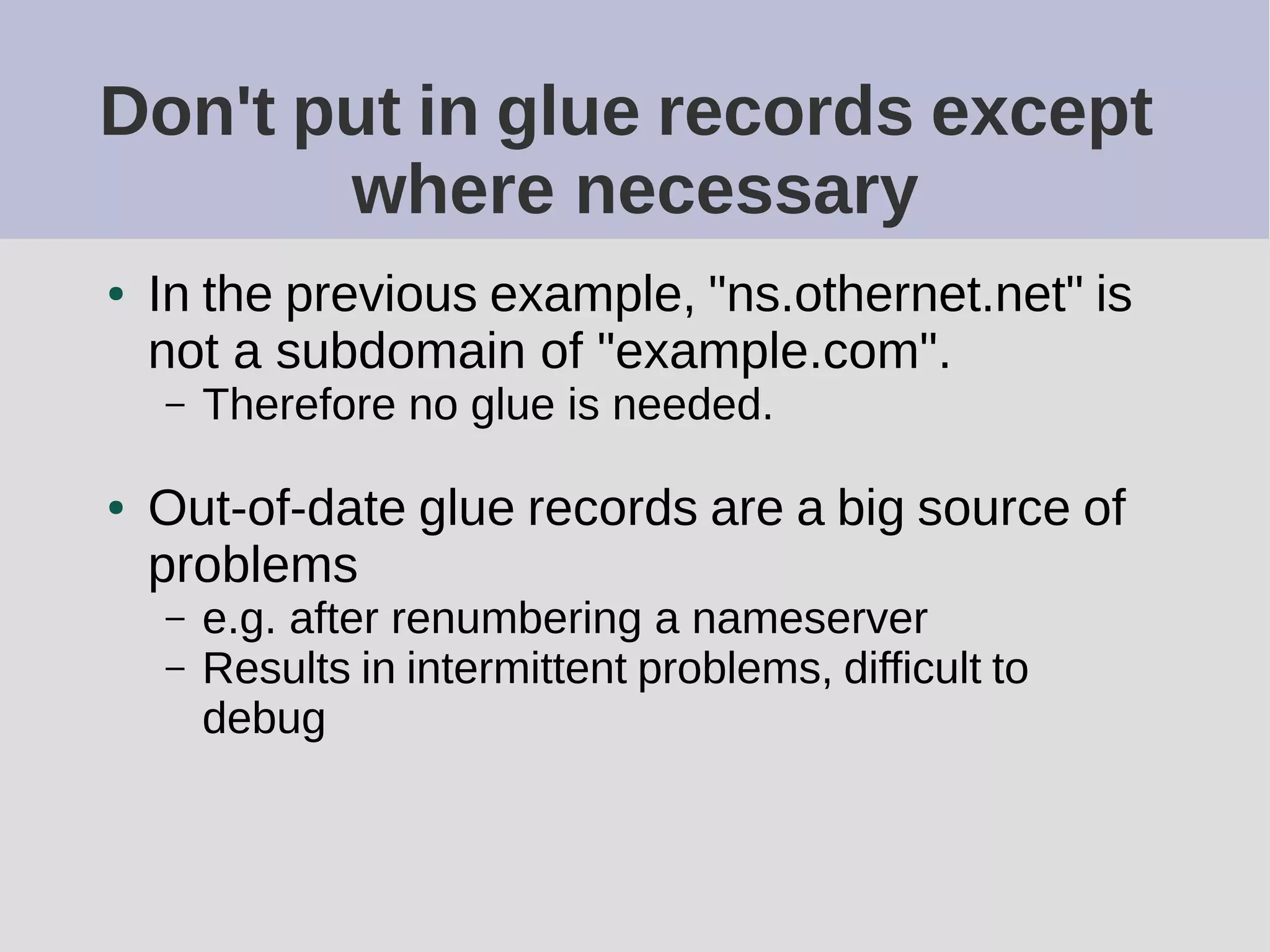Don't put in glue records except
where necessary
● In the previous example, "ns.othernet.net" is
not a subdomain of "example.com".
– Therefore no glue is needed.
● Out-of-date glue records are a big source of
problems
– e.g. after renumbering a nameserver
– Results in intermittent problems, difficult to
debug
 