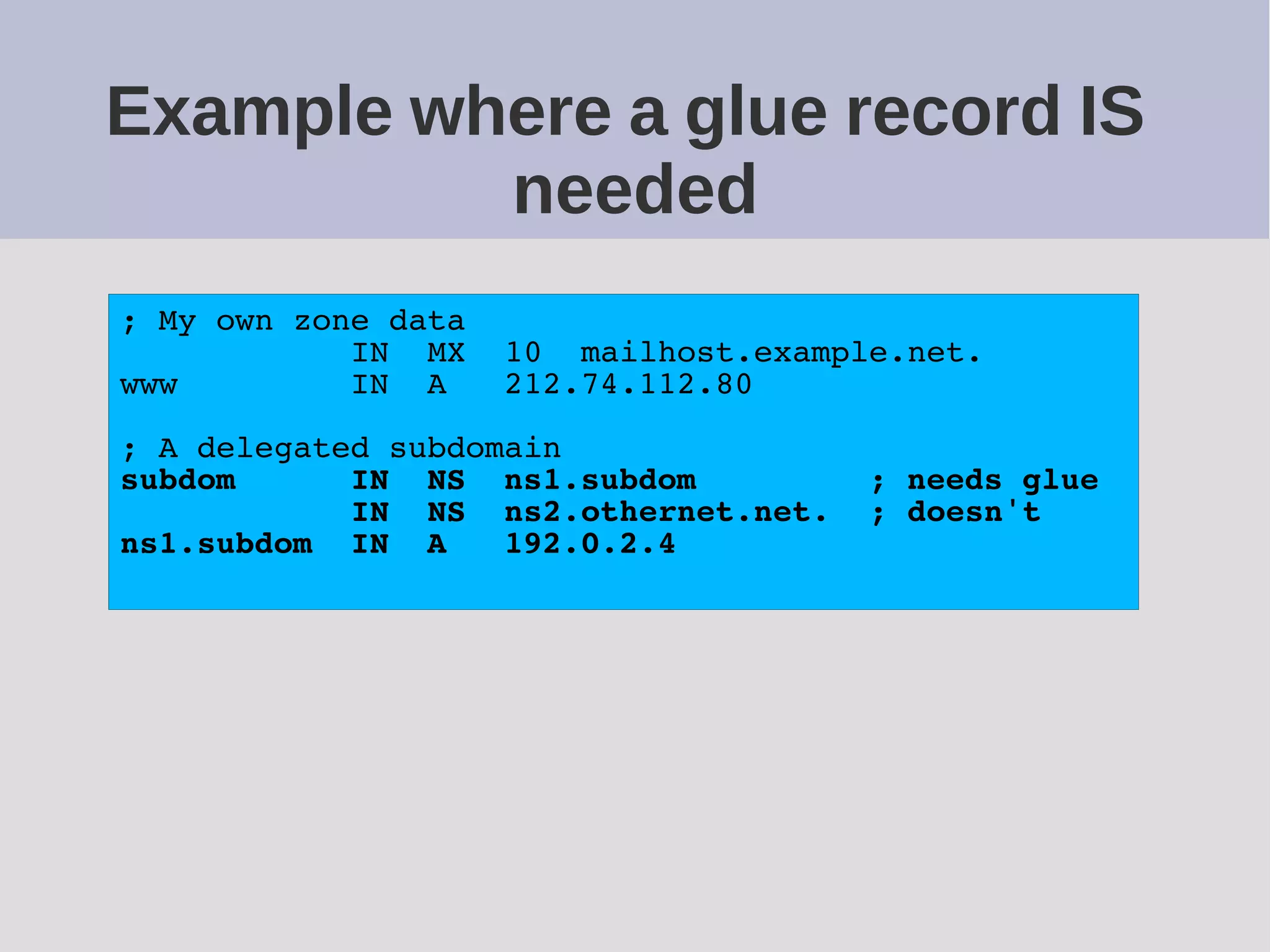 Example where a glue record IS
needed
; My own zone data
IN MX 10 mailhost.example.net.
www IN A 212.74.112.80
; A delegated subdomain
subdom IN NS ns1.subdom ; needs glue
IN NS ns2.othernet.net. ; doesn't
ns1.subdom IN A 192.0.2.4
 