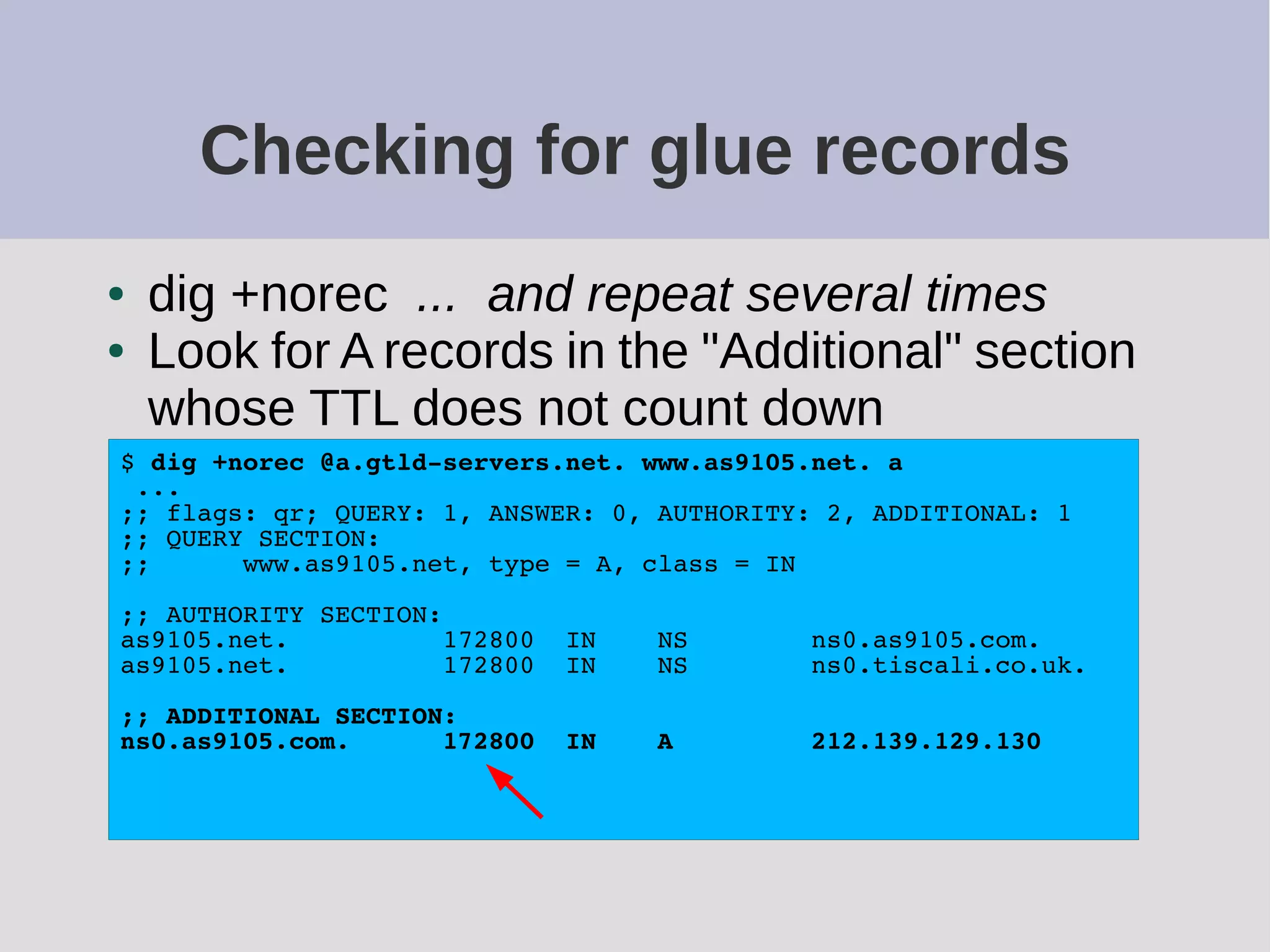 Checking for glue records
● dig +norec ... and repeat several times
● Look for A records in the "Additional" section
whose TTL does not count down
$ dig +norec @a.gtld-servers.net. www.as9105.net. a
...
;; flags: qr; QUERY: 1, ANSWER: 0, AUTHORITY: 2, ADDITIONAL: 1
;; QUERY SECTION:
;; www.as9105.net, type = A, class = IN
;; AUTHORITY SECTION:
as9105.net. 172800 IN NS ns0.as9105.com.
as9105.net. 172800 IN NS ns0.tiscali.co.uk.
;; ADDITIONAL SECTION:
ns0.as9105.com. 172800 IN A 212.139.129.130
 