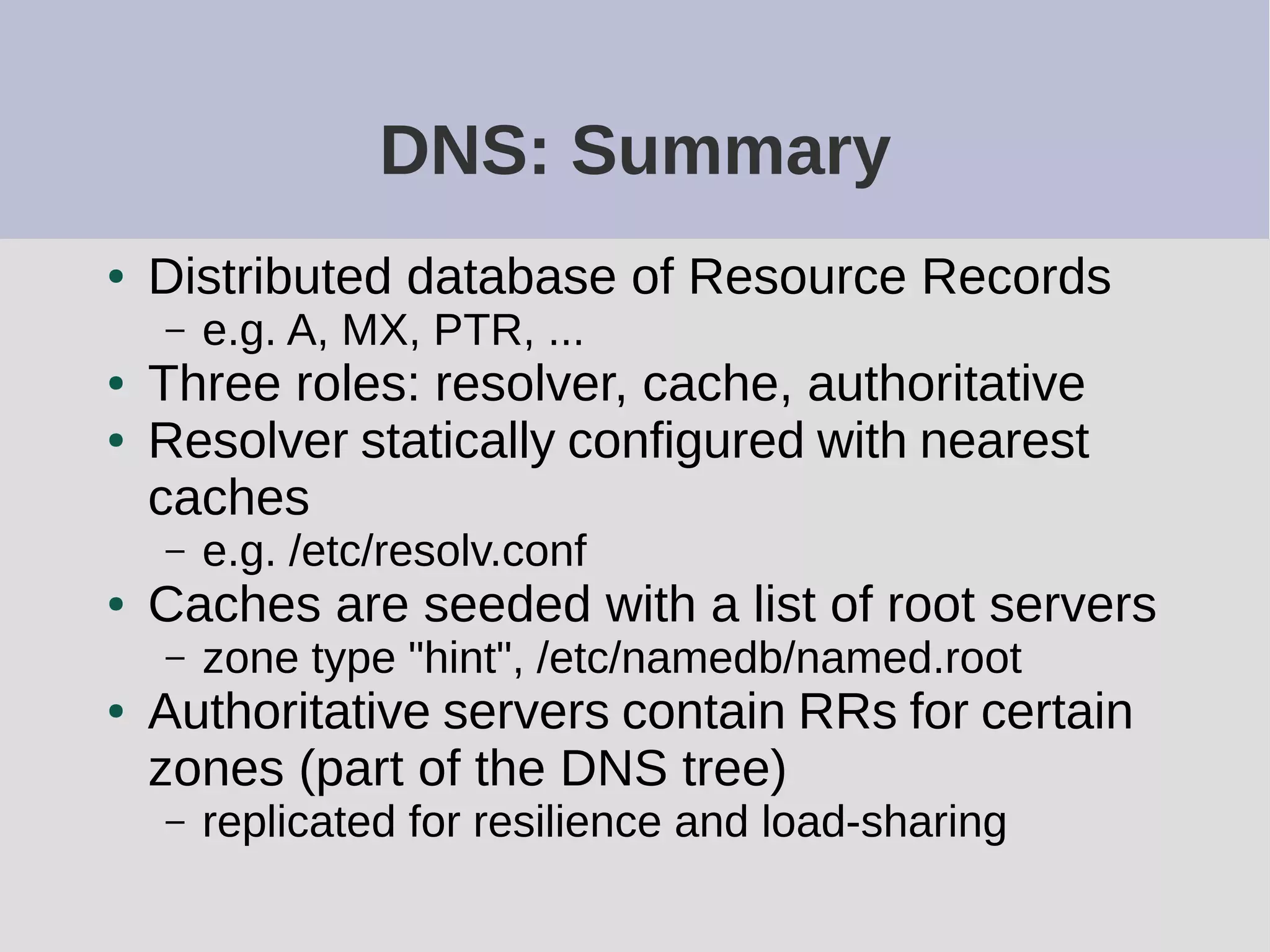 DNS: Summary
● Distributed database of Resource Records
– e.g. A, MX, PTR, ...
● Three roles: resolver, cache, authoritative
● Resolver statically configured with nearest
caches
– e.g. /etc/resolv.conf
● Caches are seeded with a list of root servers
– zone type "hint", /etc/namedb/named.root
● Authoritative servers contain RRs for certain
zones (part of the DNS tree)
– replicated for resilience and load-sharing
 