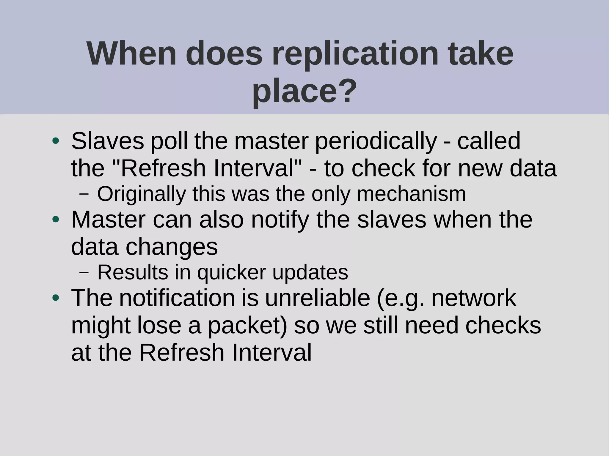 When does replication take
place?
● Slaves poll the master periodically - called
the "Refresh Interval" - to check for new data
– Originally this was the only mechanism
● Master can also notify the slaves when the
data changes
– Results in quicker updates
● The notification is unreliable (e.g. network
might lose a packet) so we still need checks
at the Refresh Interval
 