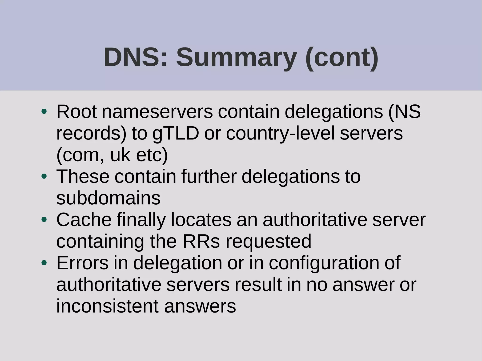 DNS: Summary (cont)
● Root nameservers contain delegations (NS
records) to gTLD or country-level servers
(com, uk etc)
● These contain further delegations to
subdomains
● Cache finally locates an authoritative server
containing the RRs requested
● Errors in delegation or in configuration of
authoritative servers result in no answer or
inconsistent answers
 