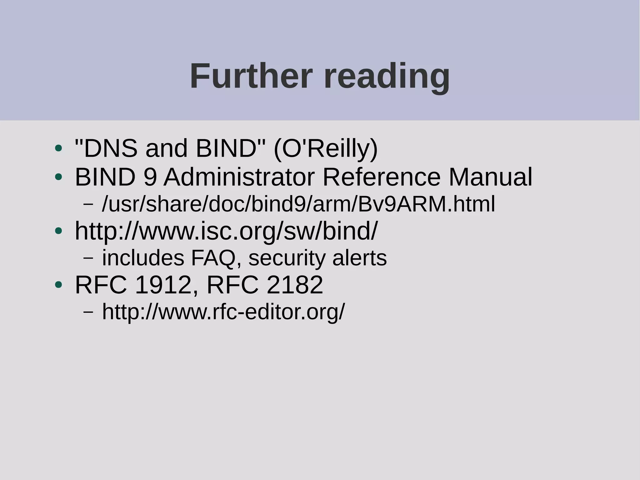 Further reading
● "DNS and BIND" (O'Reilly)
● BIND 9 Administrator Reference Manual
– /usr/share/doc/bind9/arm/Bv9ARM.html
● http://www.isc.org/sw/bind/
– includes FAQ, security alerts
● RFC 1912, RFC 2182
– http://www.rfc-editor.org/
 