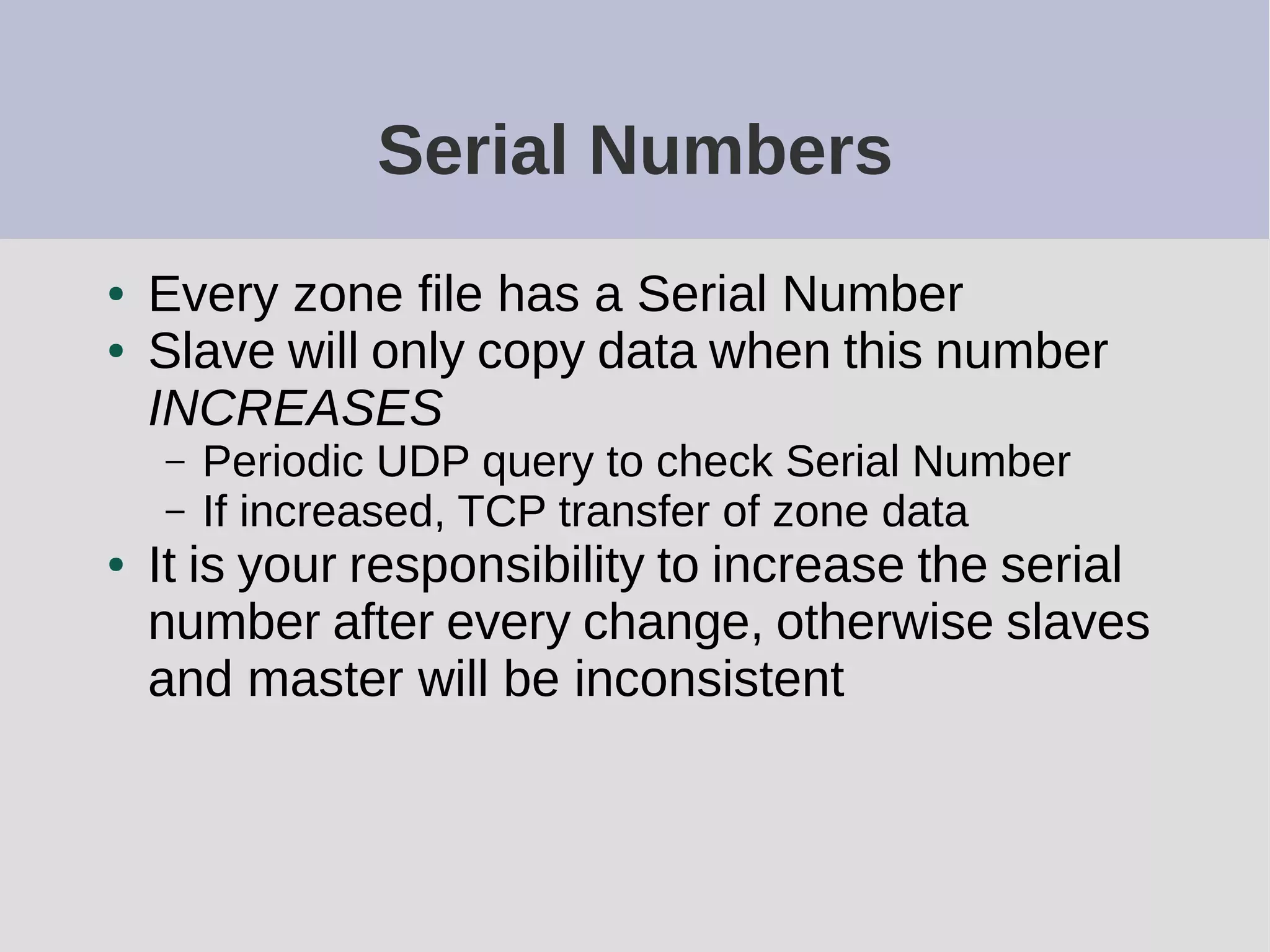 Serial Numbers
● Every zone file has a Serial Number
● Slave will only copy data when this number
INCREASES
– Periodic UDP query to check Serial Number
– If increased, TCP transfer of zone data
● It is your responsibility to increase the serial
number after every change, otherwise slaves
and master will be inconsistent
 