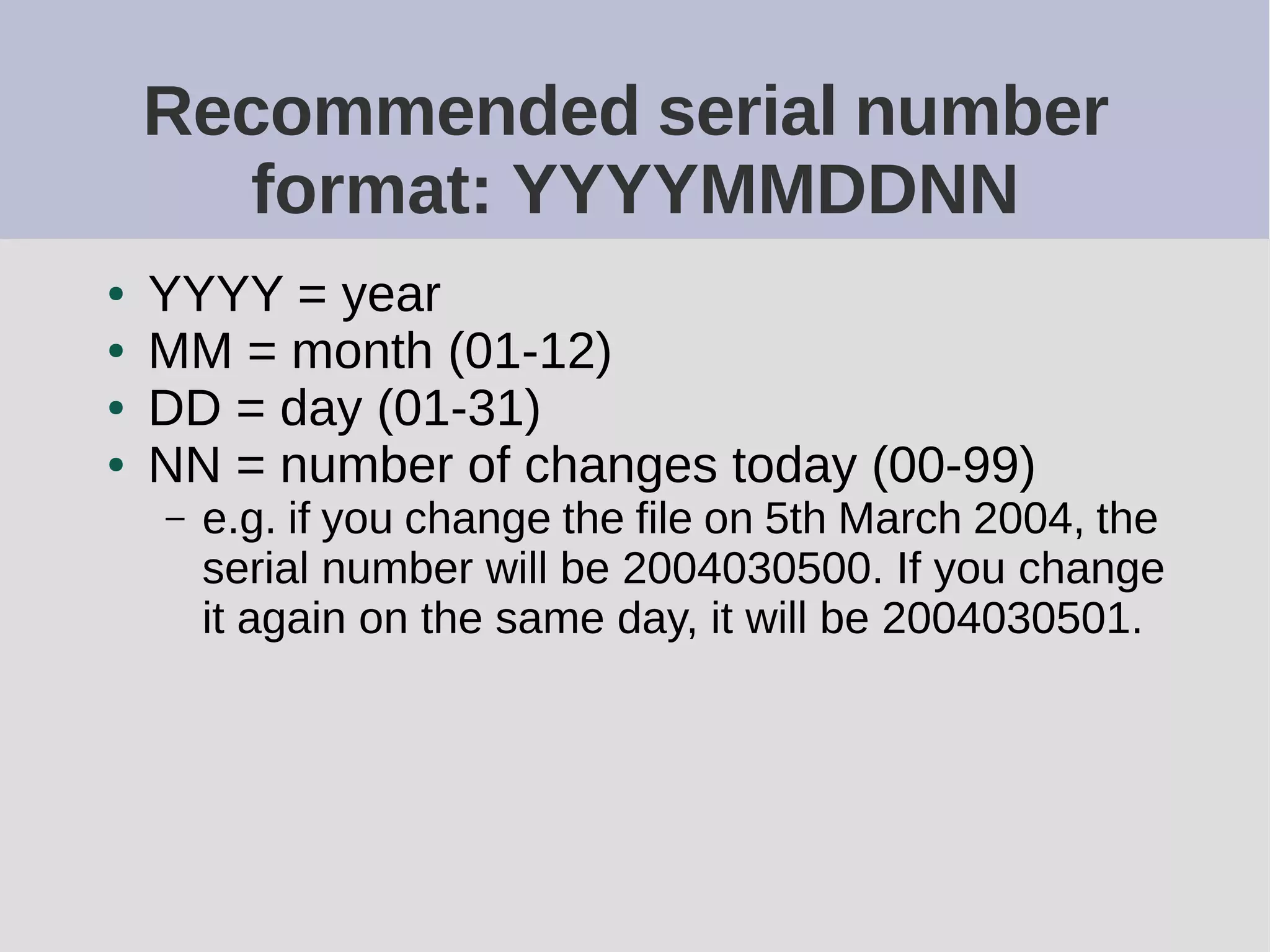 Recommended serial number
format: YYYYMMDDNN
● YYYY = year
● MM = month (01-12)
● DD = day (01-31)
● NN = number of changes today (00-99)
– e.g. if you change the file on 5th March 2004, the
serial number will be 2004030500. If you change
it again on the same day, it will be 2004030501.
 