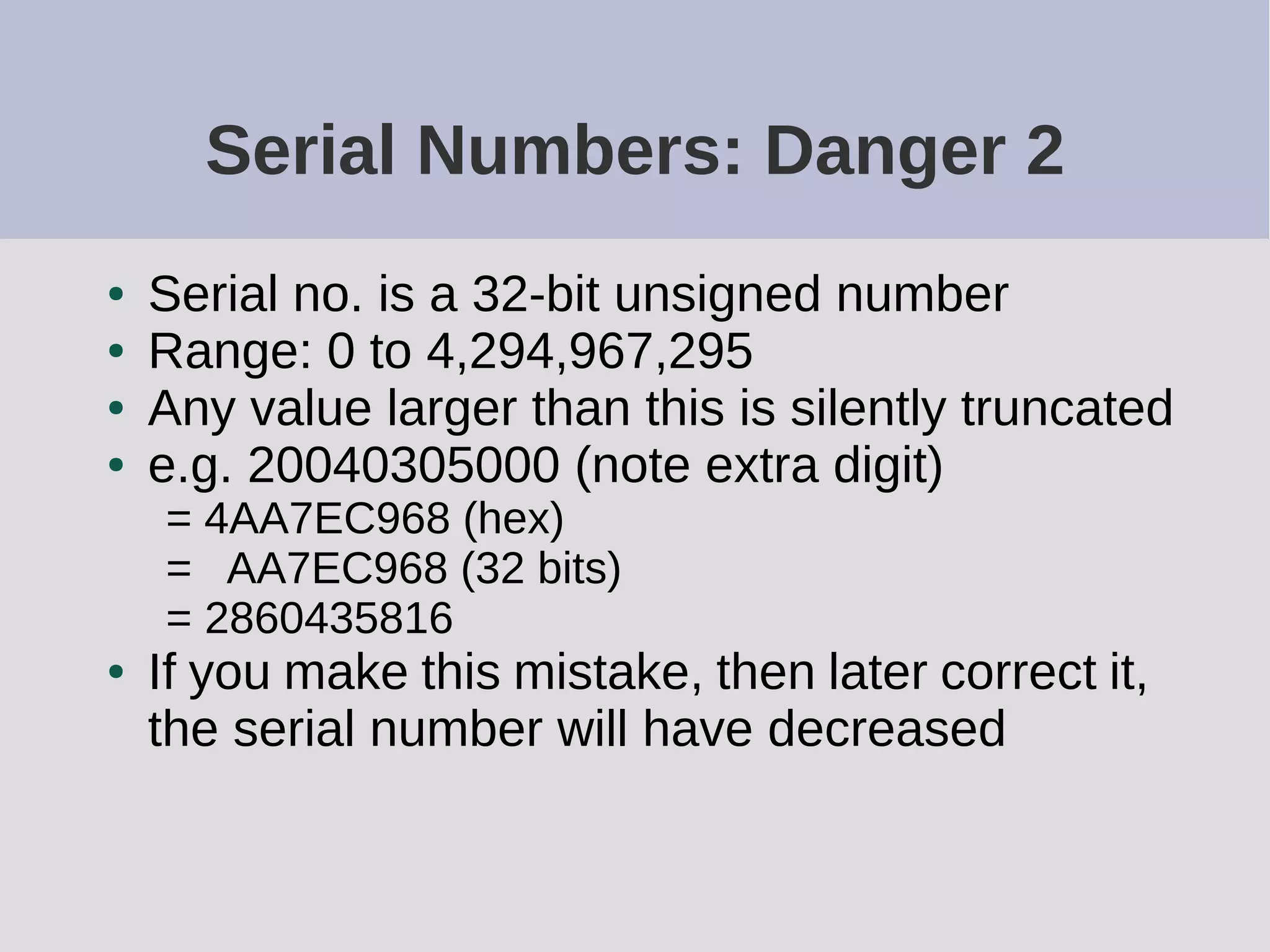 Serial Numbers: Danger 2
● Serial no. is a 32-bit unsigned number
● Range: 0 to 4,294,967,295
● Any value larger than this is silently truncated
● e.g. 20040305000 (note extra digit)
= 4AA7EC968 (hex)
= AA7EC968 (32 bits)
= 2860435816
● If you make this mistake, then later correct it,
the serial number will have decreased
 