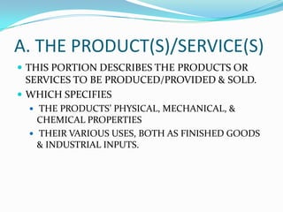 A. THE PRODUCT(S)/SERVICE(S)
 THIS PORTION DESCRIBES THE PRODUCTS OR
SERVICES TO BE PRODUCED/PROVIDED & SOLD.
 WHICH SPECIFIES
 THE PRODUCTS’ PHYSICAL, MECHANICAL, &
CHEMICAL PROPERTIES
 THEIR VARIOUS USES, BOTH AS FINISHED GOODS
& INDUSTRIAL INPUTS.
 