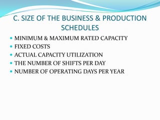 C. SIZE OF THE BUSINESS & PRODUCTION
SCHEDULES
 MINIMUM & MAXIMUM RATED CAPACITY
 FIXED COSTS
 ACTUAL CAPACITY UTILIZATION
 THE NUMBER OF SHIFTS PER DAY
 NUMBER OF OPERATING DAYS PER YEAR
 