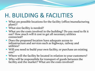 H. BUILDING & FACILITIES
 What are possible locations for the facility (office/manufacturing
plant)?
 What size facility is needed?
 What are the costs involved in the building? Do you need to fit it
out? How much will it cost to get all necessary utilities
connected?
 Does the proposed location have adequate access to
infrastructure and services such as highways, railway and
utilities?
 Will you need to build your own facility, or purchase an existing
one?
 Where will the facility be located in relation to your customers?
 Who will be responsibile for transport of goods between the
facility and the market? What are the costs involved?
 