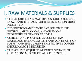I. RAW MATERIALS & SUPPLIES
 THE REQUIRED RAW MATERIALS SHOULD BE LISTED
DOWN AND THE BASIS FOR THEIR SELECTION MUST
PRESENTED.
 DESCRIPTIONS AND SPECIFICATIONS ON THEIR
PHYSICAL, MECHANICAL, AND CHEMICAL
PROPERTIES MUST ALSO BE GIVEN.
 CURRENT AND PROSPECTIVE COST OF RAW
MATERIALS, THE AVAILABILITY AND CONTINUITY OF
SUPPLY, AND THE CURRENT PROSPECTIVE SOURCES
SHOULD ALSO BE INCLUDED.
 THE VOLUME REQUIRED AT VARIOUS PHASES OF
OPERATIONS MUST BE CLEARLY PRESENTED.
 