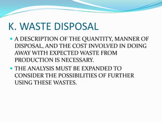 K. WASTE DISPOSAL
 A DESCRIPTION OF THE QUANTITY, MANNER OF
DISPOSAL, AND THE COST INVOLVED IN DOING
AWAY WITH EXPECTED WASTE FROM
PRODUCTION IS NECESSARY.
 THE ANALYSIS MUST BE EXPANDED TO
CONSIDER THE POSSIBILITIES OF FURTHER
USING THESE WASTES.
 