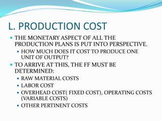 L. PRODUCTION COST
 THE MONETARY ASPECT OF ALL THE
PRODUCTION PLANS IS PUT INTO PERSPECTIVE.
 HOW MUCH DOES IT COST TO PRODUCE ONE
UNIT OF OUTPUT?
 TO ARRIVE AT THIS, THE FF MUST BE
DETERMINED:
 RAW MATERIAL COSTS
 LABOR COST
 OVERHEAD COST( FIXED COST), OPERATING COSTS
(VARIABLE COSTS)
 OTHER PERTINENT COSTS
 