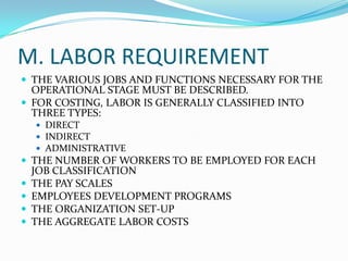 M. LABOR REQUIREMENT
 THE VARIOUS JOBS AND FUNCTIONS NECESSARY FOR THE
OPERATIONAL STAGE MUST BE DESCRIBED.
 FOR COSTING, LABOR IS GENERALLY CLASSIFIED INTO
THREE TYPES:
 DIRECT
 INDIRECT
 ADMINISTRATIVE
 THE NUMBER OF WORKERS TO BE EMPLOYED FOR EACH
JOB CLASSIFICATION
 THE PAY SCALES
 EMPLOYEES DEVELOPMENT PROGRAMS
 THE ORGANIZATION SET-UP
 THE AGGREGATE LABOR COSTS
 