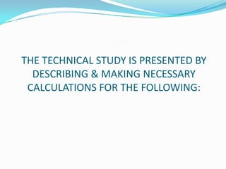 THE TECHNICAL STUDY IS PRESENTED BY
DESCRIBING & MAKING NECESSARY
CALCULATIONS FOR THE FOLLOWING:
 