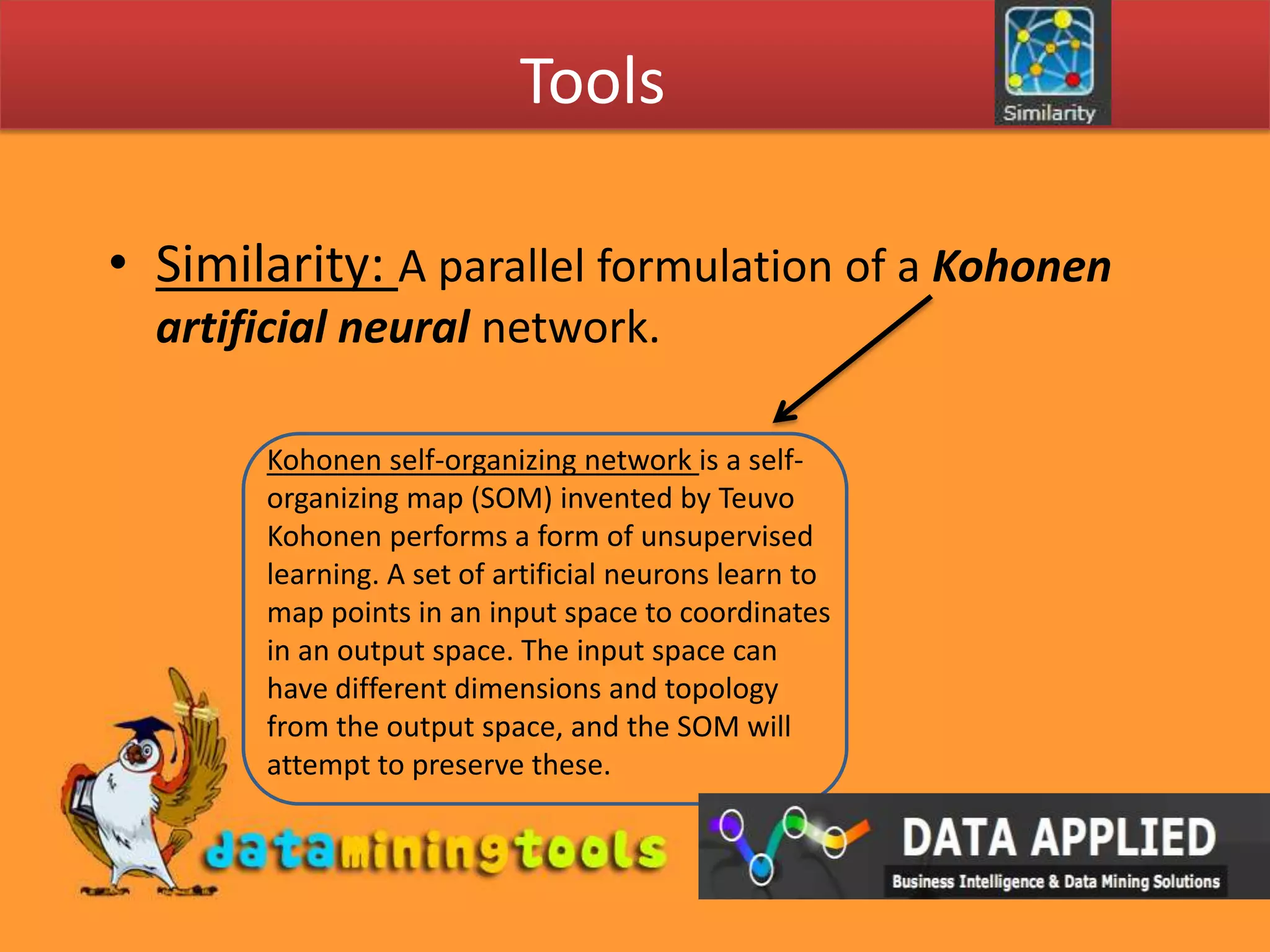 ToolsSimilarity: A parallel formulation of a Kohonen artificial neural network. Kohonen self-organizing network is a self-organizing map (SOM) invented by Teuvo Kohonen performs a form of unsupervised learning. A set of artificial neurons learn to map points in an input space to coordinates in an output space. The input space can have different dimensions and topology from the output space, and the SOM will attempt to preserve these.
