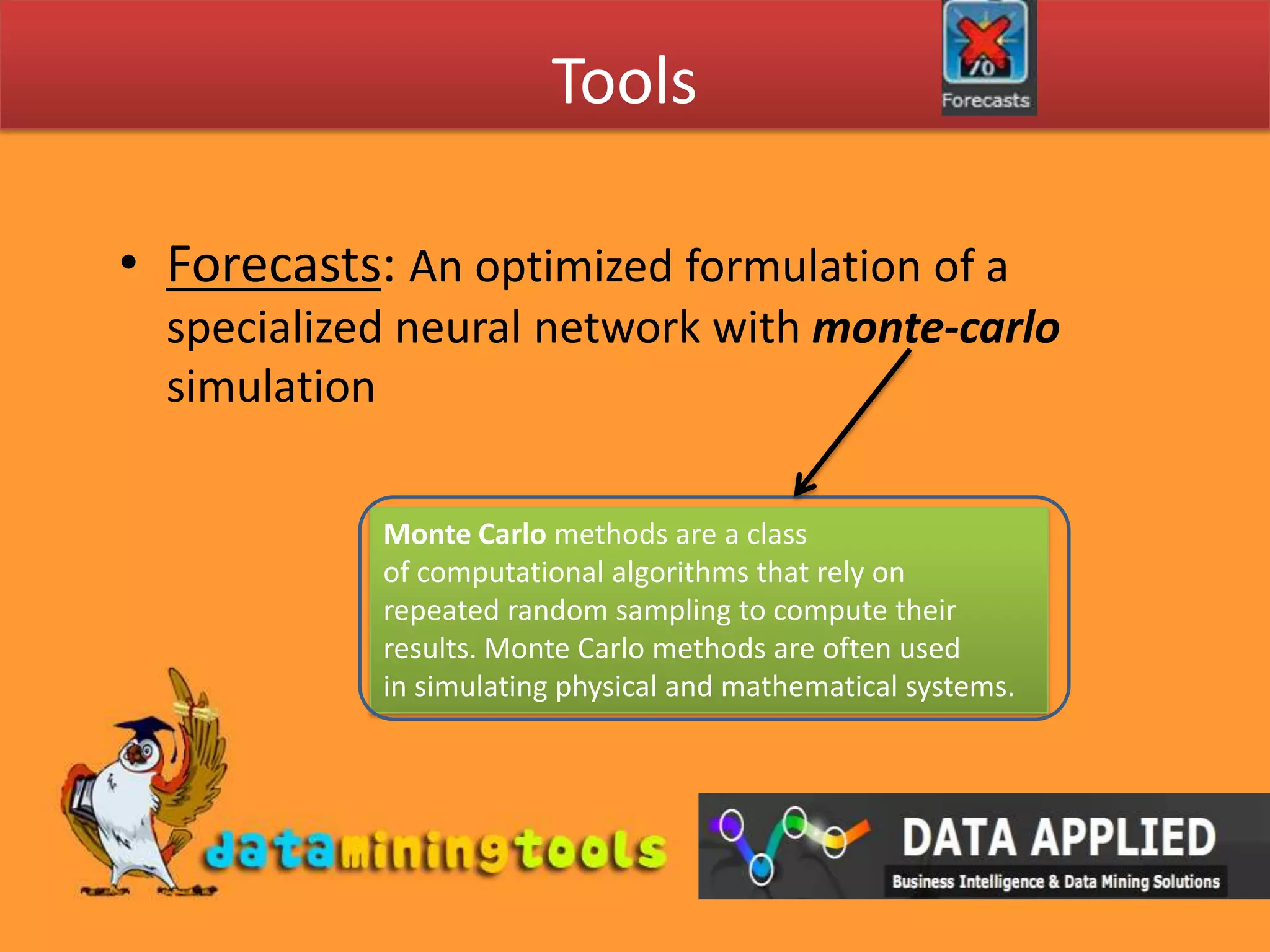 ToolsForecasts: An optimized formulation of a specialized neural network with monte-carlo simulationMonte Carlo methods are a class of computational algorithms that rely on repeated random sampling to compute their results. Monte Carlo methods are often used in simulating physical and mathematical systems.