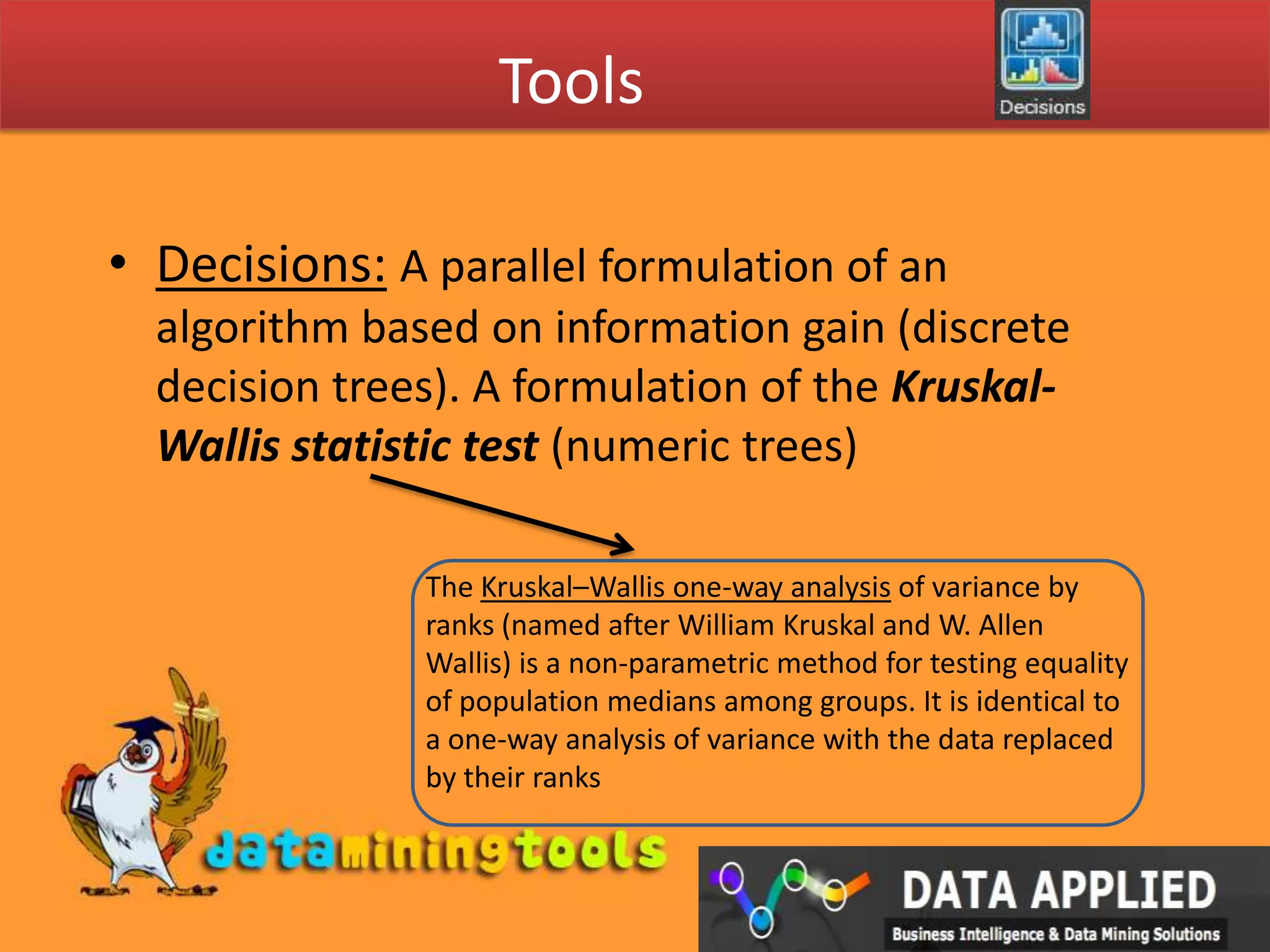ToolsDecisions:A parallel formulation of an algorithm based on information gain (discrete decision trees). A formulation of the Kruskal-Wallis statistic test (numeric trees)The Kruskal–Wallis one-way analysis of variance by ranks (named after William Kruskal and W. Allen Wallis) is a non-parametric method for testing equality of population medians among groups. It is identical to a one-way analysis of variance with the data replaced by their ranks