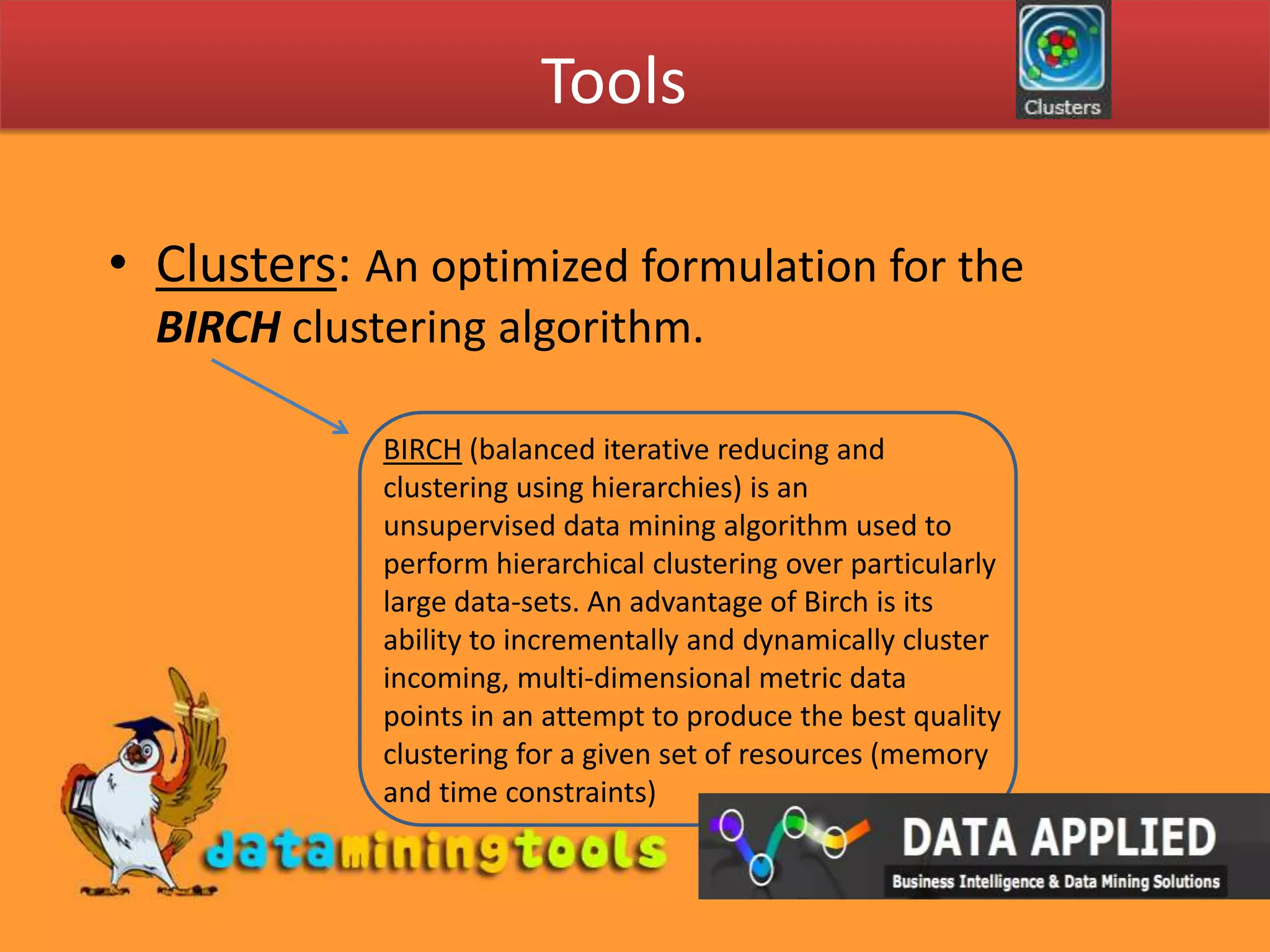 ToolsClusters: An optimized formulation for the BIRCH clustering algorithm. BIRCH (balanced iterative reducing and clustering using hierarchies) is an unsupervised data mining algorithm used to perform hierarchical clustering over particularly large data-sets. An advantage of Birch is its ability to incrementally and dynamically cluster incoming, multi-dimensional metric data points in an attempt to produce the best quality clustering for a given set of resources (memory and time constraints)