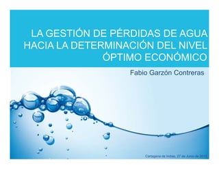 LA GESTIÓN DE PÉRDIDAS DE AGUA
HACIA LA DETERMINACIÓN DEL NIVEL
              ÓPTIMO ECONÓMICO
                  Fabio Garzón Contreras




                      Cartagena de Indias, 27 de Junio de 2012
 