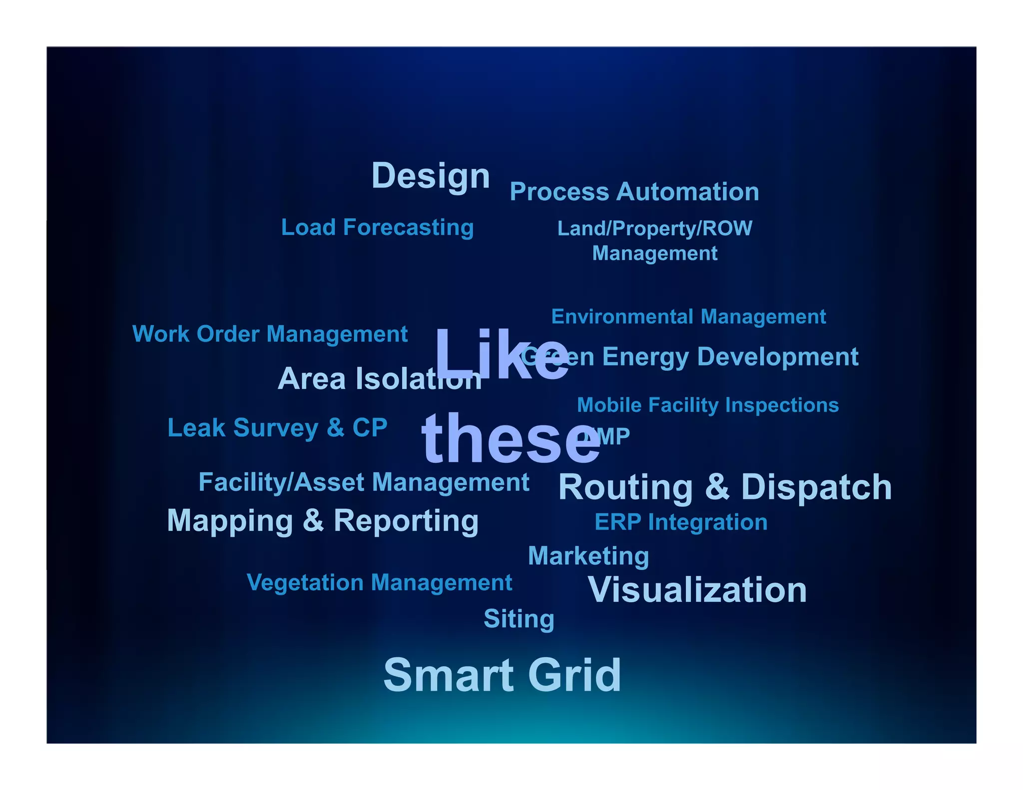 Design        Process Automation
           Load Forecasting            Land/Property/ROW
                                          Management


                                   Environmental Management
Work Order Management
                      Like
           Area Isolation
                                 Green Energy Development
                                        Mobile Facility Inspections
  Leak Survey & CP
                     these
     Facility/Asset Management
                                        DIMP

                                       Routing & Dispatch
  Mapping & Reporting                     ERP Integration
                                 Marketing
        Vegetation Management            Visualization
                              Siting

                   Smart Grid
 