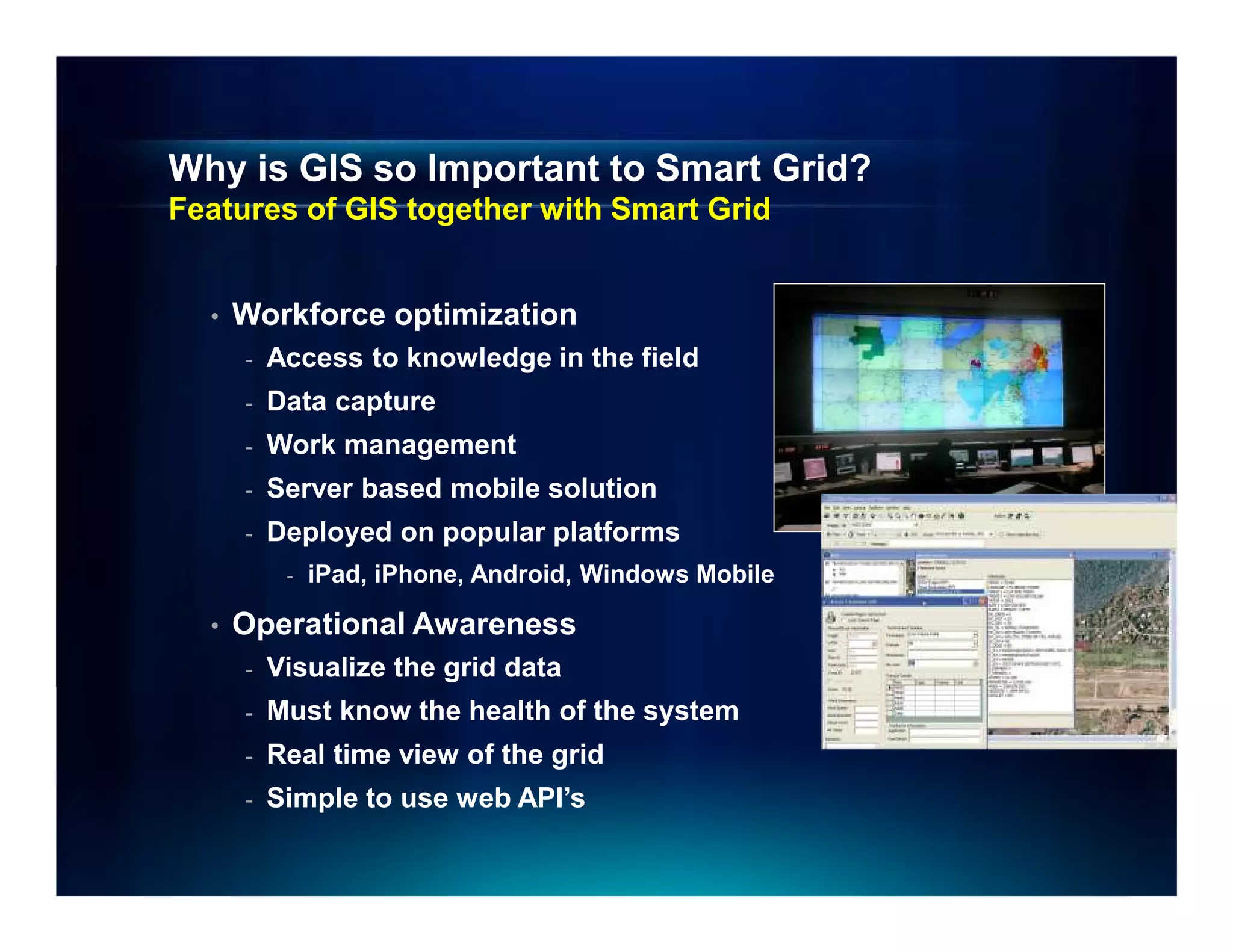 Why is GIS so Important to Smart Grid?
Features of GIS together with Smart Grid


  •   Workforce optimization
      -   Access to knowledge in the field
      -   Data capture
      -   Work management
      -   Server based mobile solution
      -   Deployed on popular platforms
           -   iPad, iPhone, Android, Windows Mobile

  •   Operational Awareness
      -   Visualize the grid data
      -   Must know the health of the system
      -   Real time view of the grid
      -   Simple to use web API’s
 