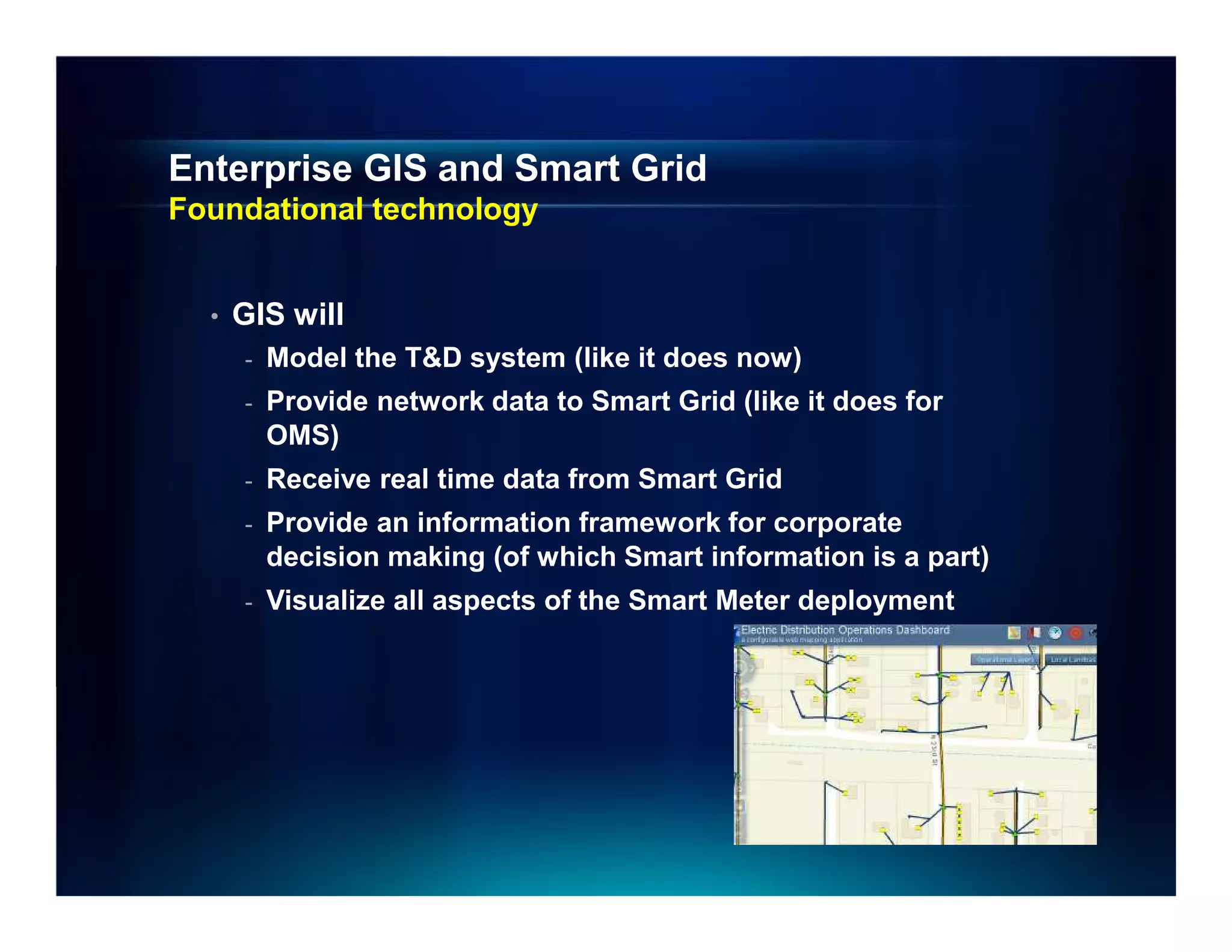 Enterprise GIS and Smart Grid
Foundational technology


  •   GIS will
      -   Model the T&D system (like it does now)
      -   Provide network data to Smart Grid (like it does for
          OMS)
      -   Receive real time data from Smart Grid
      -   Provide an information framework for corporate
          decision making (of which Smart information is a part)
      -   Visualize all aspects of the Smart Meter deployment
 