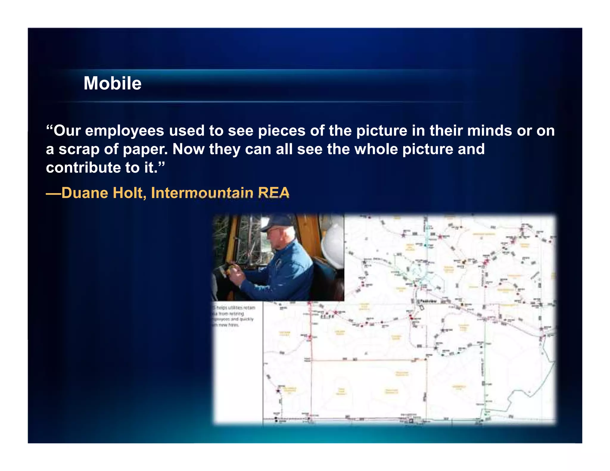Mobile

“Our employees used to see pieces of the picture in their minds or on
a scrap of paper. Now they can all see the whole picture and
contribute to it.”
—Duane Holt, Intermountain REA
 