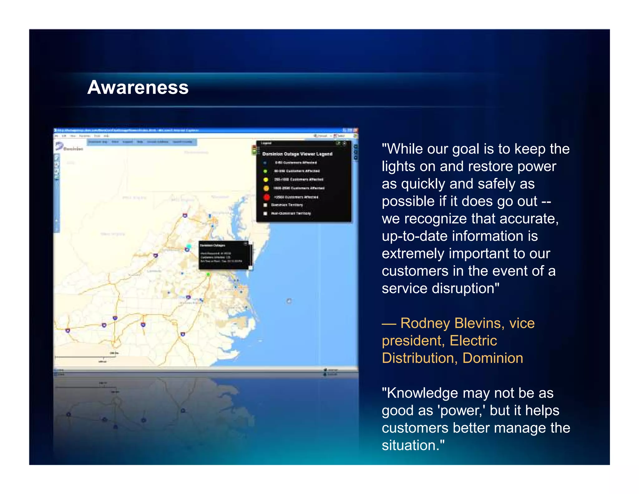 Awareness


            "While our goal is to keep the
            lights on and restore power
            as quickly and safely as
            possible if it does go out --
            we recognize that accurate,
            up-to-date information is
            extremely important to our
            customers in the event of a
            service disruption"

            — Rodney Blevins, vice
            president, Electric
            Distribution, Dominion

            "Knowledge may not be as
            good as 'power,' but it helps
            customers better manage the
            situation."
 