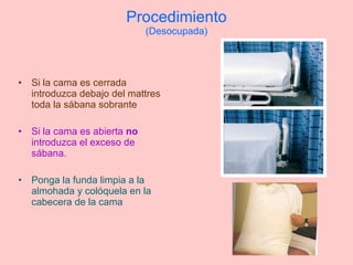 Procedimiento (Desocupada) Si la cama es cerrada introduzca debajo del mattres toda la sábana sobrante Si la cama es abierta  no  introduzca el exceso de sábana.  Ponga la funda limpia a la almohada y colóquela en la cabecera de la cama 