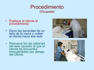 Procedimiento (Ocupada) Explique al cliente el procedimiento Eleve las barandas de un lado de la cama y voltee al cliente hacia ese lado Remueva las las sábanas del lado opuesto al que el cliente se encuentra empujándolas por debajo del cliente  