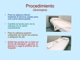 Procedimiento (Quirúrgica) Para la sábana inferior implante la técnica usada para una cama desocupada. Cambie la funda pero no la coloque en la cama nuevamente.  Para la sábana superior colóquela sin hacer los sobres o pliegues de pie  Doble las puntas de un lado en forma de triángulo y genere un abanico o siga la política de su hospital 