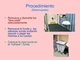 Procedimiento (Desocupada) Remueva y descarte los “blue pads” adecuadamente Remueva la funda y  las sábanas sucias evitando sacudir o pegar las mismas a su cuerpo. Coloque la ropa sucia en el “hamper”/ funda 