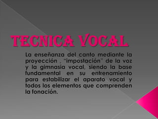 TECNICA VOCAL La enseñanza del canto mediante la proyección , “impostación” de la voz y la gimnasia vocal, siendo la base fundamental en su entrenamiento para estabilizar el aparato vocal y todos los elementos que comprenden la fonación.  