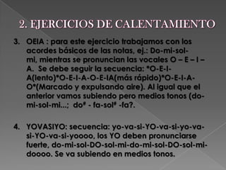 2. EJERCICIOS DE CALENTAMIENTO 3.   OEIA : para este ejercicio trabajamos con los acordes básicos de las notas, ej.: Do-mi-sol-mi, mientras se pronuncian las vocales O – E – I – A.  Se debe seguir la secuencia: *O-E-I-A(lento)*O-E-I-A-O-E-IA(más rápido)*O-E-I-A-O*(Marcado y expulsando aire). Al igual que el anterior vamos subiendo pero medios tonos (do-mi-sol-mi...;  do# - fa-sol# -fa?.4.   YOVASIYO: secuencia: yo-va-si-YO-va-si-yo-va-si-YO-va-si-yoooo, los YO deben pronunciarse fuerte, do-mi-sol-DO-sol-mi-do-mi-sol-DO-sol-mi-doooo. Se va subiendo en medios tonos.  