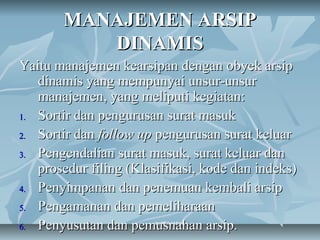 MANAJEMEN ARSIP
          DINAMIS
Yaitu manajemen kearsipan dengan obyek arsip
   dinamis yang mempunyai unsur-unsur
   manajemen, yang meliputi kegiatan:
1. Sortir dan pengurusan surat masuk

2. Sortir dan follow up pengurusan surat keluar

3. Pengendalian surat masuk, surat keluar dan
   prosedur filing (Klasifikasi, kode dan indeks)
4. Penyimpanan dan penemuan kembali arsip

5. Pengamanan dan pemeliharaan

6. Penyusutan dan pemusnahan arsip.
                        by Abdul Main
 